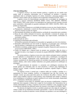 2 Revisão bibliográfica
        A logística reversa é um termo bastante genérico e significa em seu sentido mais
amplo, todas as operações relacionadas com a reutilização de produtos e materiais,
englobando todas as atividades logísticas de coletar, desmontar e processar produtos e/ou
materiais e peças usadas a fim de assegurar uma recuperação sustentável (LEITE, 2003).
        Logística reversa foi historicamente associada com as atividades de reciclagem de
produtos e a aspectos ambientais (KOPICKI; BERG; LEGG, 1993; KROON; VRIJENS,
1995; STOCK, 1992), assim, passou a ter importância nas empresas devido à pressão exercida
pelos stakeholders relacionados às questões ambientais (HU; SHEU; HAUNG, 2002) e não
podiam ser desprezadas.
        Dessa forma, resumem-se as atividades da logística reversa em cinco funções básicas:
a) Planejamento, implantação e controle do fluxo de materiais e do fluxo de informações do
   ponto de consumo ao ponto de origem;
b) Movimentação de produtos na cadeia produtiva, na direção do consumidor para o produtor;
c) Busca de uma melhor utilização de recursos, seja reduzindo o consumo de energia, seja
   diminuindo a quantidade de materiais empregada, seja reaproveitando, reutilizando ou
   reciclando resíduos;
d) Recuperação de valor e
e) Segurança na destinação após utilização.
   Os benefícios potenciais da logística reversa podem ser agrupados em três níveis distintos:
a) Demandas ambientalistas que tem levado as empresas a se preocupar com a destinação
   final de produtos e embalagens por elas geradas (HU; SHEU; HAUNG, 2002);
b) Eficiência econômica, porque permite a geração de ganhos financeiros pela economia no
   uso de recursos (MINAHAN, 1998) e
c) Ganho de imagem que a empresa pode ter perante seus acionistas, além de elevar o
   prestígio da marca e sua imagem no mercado de atuação (ROGERS; TIBBEN-LEMBKE,
   1998).
        Em termos práticos a logística reversa tem como objetivo principal reduzir a poluição
do meio ambiente e os desperdícios de insumos, assim como a reutilização e reciclagem de
produtos. Por exemplo, organizações como supermercados, industriais e lojas descartam
volumes consideráveis de material que podem ser reciclados como papel, papelão, pallets de
madeira, plástico, entre outros resíduos industriais com grande potencial de reutilização ou
reciclagem.
        O reaproveitamento de materiais e a economia com embalagens retornáveis têm
trazido ganhos que estimulam cada vez mais iniciativas e esforços para implantação da
logística reversa, visando à eficiente recuperação de produtos, segundo Rogers e Tibben-
Lembke (1998).
        Na logística reversa é normal que a empresa tenha que recolher o produto ou o
equipamento de forma completa, inclusive os componentes que não lhes servirão, por
exemplo: mesmo que possa aproveitar partes dos invólucros das pilhas e baterias, terá de
captar a peça completa, inclusive a parte química, cuja recuperação nem sempre é vantajosa,
ou as metalúrgicas só recolherem as partes metálicas de um veículo descartado, desprezando
pneus, estofamentos, lubrificantes, plásticos etc.
        A logística reversa pode ser entendida como um processo complementar à logística
tradicional, pois enquanto a última tem o papel de levar produtos dos fornecedores até os
clientes intermediários ou finais, a logística reversa deve completar o ciclo, trazendo de volta
os produtos já utilizados dos diferentes pontos de consumo a sua origem (LACERDA, 2002).
        No processo da logística reversa, os produtos passam por uma etapa de reciclagem e
voltam à cadeia até ser finalmente descartado, percorrendo o “ciclo de vida do produto”, que
envolve desde a escolha de materiais a serem utilizados nos produtos e em suas embalagens e
                                                                                              4
 
