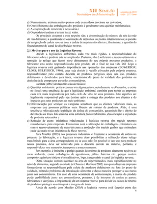 a) Normalmente, existem muitos pontos onde os resíduos precisam ser coletados;
b) O recolhimento das embalagens dos produtos é geralmente uma questão problemática;
c) A cooperação do remetente é necessária e
d) Os produtos tendem a ter um baixo valor.
        Os principais assuntos a esse respeito são: a determinação do número de nós da rede
de recolhimento; a quantidade e localização de depósitos ou pontos intermediários; a questão
da integração da cadeia reversa com a cadeia de suprimentos direta e, finalmente, a questão do
financiamento do canal de distribuição reverso.
2.1 Motivos para o uso da Logística Reversa
        Devido a legislações ambientais cada vez mais rígidas, a responsabilidade do
fabricante sobre o produto esta se ampliando. Portanto, não é suficiente o reaproveitamento e
remoção de refugo que fazem parte diretamente do seu próprio processo produtivo, o
fabricante está sendo responsabilizado pelo produto até o final de sua vida útil. Logo a
logística reversa está ganhando importância nas operações das empresas (BOWERSOX;
CLOSS; HELFERICH, 1986), quer seja devido à recalls efetuados pela própria empresa,
responsabilidade pelo correto descarte de produtos perigosos após seu uso, produtos
defeituosos e devolvidos para troca, vencimento do prazo de validade dos produtos ou
desistência da compra por parte dos consumidores.
        Lacerda (2002) destaca três causas básicas:
a) Questões ambientais: prática comum em alguns países, notadamente na Alemanha, e existe
   no Brasil uma tendência de que a legislação ambiental caminhe para tornar as empresas
   cada vez mais responsáveis por todo ciclo de vida de seus produtos. Isto significa ser
   legalmente responsável pelo seu destino após a entrega dos produtos aos clientes e do
   impacto que estes produzem ao meio ambiente;
b) Diferenciação por serviço: os varejistas acreditam que os clientes valorizam mais, as
   empresas que possuem políticas mais liberais do retorno de produtos. Aliás, é uma
   tendência reforçada pela legislação de defesa do consumidor, garantindo-lhe o direito de
   devolução ou troca. Isto envolve uma estrutura para recebimento, classificação e expedição
   de produtos retornados e
c) Redução de custo: iniciativas relacionadas à logística reversa têm trazido retornos
   consideráveis para empresas. Economias com a utilização de embalagens retornáveis ou
   com o reaproveitamento de materiais para a produção têm trazido ganhos que estimulam
   cada vez mais novas iniciativas de fluxo reverso.
        Para Mueller (2005) nos processos industriais é freqüente a ocorrência de sobras no
processo de fabricação, e a logística reversa deve possibilitar a utilização desse refugo
transferindo para a área correspondente ou se caso não for possível o seu uso para produzir
novos produtos, deve ser removido para o descarte correto do material, portanto, é
responsável por seu manuseio, transporte e armazenamento.
        Por exemplo, é iminente o perigo quando do retorno de produtos altamente nocivos ao
meio ambiente, como embalagens de agrotóxicos, pilhas, baterias etc., porque contem
compostos químicos tóxicos e/ou radioativos, logo, é necessário o canal de logística reversa.
        Outra situação comum acontece na área de supermercados, mais especificamente no
setor de alimentos, segundo o estudo de Chaves e Martins (2005) nas quais diversas empresas
fornecedoras se responsabilizam pela coleta de produtos defeituosos ou fora do prazo de
validade, evitando problemas de intoxicação alimentar e dessa maneira proteger a sua marca
junto aos consumidores. Em caso de uma ocorrência de contaminação, a marca do produto
perde credibilidade junto aos consumidores, portanto, é de interesse de ambas as partes,
fabricantes e varejistas, a implantação de um sistema reverso para dividir os custos de retorno
de produto e proteger suas imagens e margens de lucro.
        Ainda de acordo com Mueller (2005) a logística reversa está fazendo parte das
                                                                                             6
 