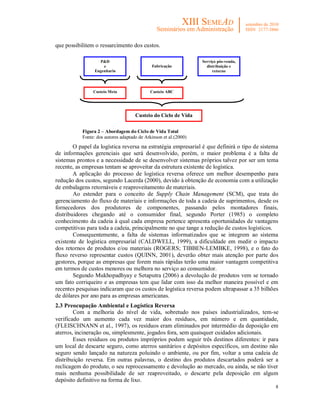 que possibilitem o ressarcimento dos custos.

                   P&D                                            Serviço pós-venda,
                     e                       Fabricação             distribuição e
                 Engenharia                                            retorno
                                                                          E


                Custeio Meta                Custeio ABC




                                     Custeio do Ciclo de Vida
                                              Total
           Figura 2 – Abordagem do Ciclo de Vida Total
           Fonte: dos autores adaptado de Atkinson et al.(2000)
        O papel da logística reversa na estratégia empresarial é que definirá o tipo de sistema
de informações gerenciais que será desenvolvido, porém, o maior problema é a falta de
sistemas prontos e a necessidade de se desenvolver sistemas próprios talvez por ser um tema
recente, as empresas tentam se aproveitar da estrutura existente de logística.
        A aplicação do processo de logística reversa oferece um melhor desempenho para
redução dos custos, segundo Lacerda (2000), devido à obtenção de economia com a utilização
de embalagens retornáveis e reaproveitamento de materiais.
        Ao estender para o conceito de Supply Chain Management (SCM), que trata do
gerenciamento do fluxo de materiais e informações de toda a cadeia de suprimentos, desde os
fornecedores dos produtores de componentes, passando pelos montadores finais,
distribuidores chegando até o consumidor final, segundo Porter (1985) o completo
conhecimento da cadeia à qual cada empresa pertence apresenta oportunidades de vantagens
competitivas para toda a cadeia, principalmente no que tange a redução de custos logísticos.
        Consequentemente, a falta de sistemas informatizados que se integrem ao sistema
existente de logística empresarial (CALDWELL, 1999), a dificuldade em medir o impacto
dos retornos de produtos e/ou materiais (ROGERS; TIBBEN-LEMBKE, 1998), e o fato do
fluxo reverso representar custos (QUINN, 2001), deverão obter mais atenção por parte dos
gestores, porque as empresas que forem mais rápidas terão uma maior vantagem competitiva
em termos de custos menores ou melhora no serviço ao consumidor.
        Segundo Mukhopadhyay e Setaputra (2006) a devolução de produtos vem se tornado
um fato corriqueiro e as empresas tem que lidar com isso da melhor maneira possível e em
recentes pesquisas indicaram que os custos de logística reversa podem ultrapassar a 35 bilhões
de dólares por ano para as empresas americanas.
2.3 Preocupação Ambiental e Logística Reversa
        Com a melhoria do nível de vida, sobretudo nos países industrializados, tem-se
verificado um aumento cada vez maior dos resíduos, em número e em quantidade,
(FLEISCHNANN et al., 1997), os resíduos eram eliminados por intermédio da deposição em
aterros, incineração ou, simplesmente, jogados fora, sem quaisquer cuidados adicionais.
        Esses resíduos ou produtos impróprios podem seguir três destinos diferentes: ir para
um local de descarte seguro, como aterros sanitários e depósitos específicos, um destino não
seguro sendo lançado na natureza poluindo o ambiente, ou por fim, voltar a uma cadeia de
distribuição reversa. Em outras palavras, o destino dos produtos descartados poderá ser a
reclicagem do produto, o seu reprocessamento e devolução ao mercado, ou ainda, se não tiver
mais nenhuma possibilidade de ser reaproveitado, o descarte pela deposição em algum
depósito definitivo na forma de lixo.
                                                                                             8
 