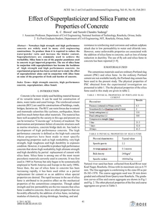 ACEE Int. J. on Civil and Environmental Engineering, Vol. 01, No. 01, Feb2011
© 2011 ACEE 41
DOI:01.IJCEE.01.01.521
Effect of Superplasticizer and Silica Fume on
Properties of Concrete
K. C. Biswal1
and Suresh Chandra Sadangi2
1 Associate Professor, Department of Civil Engineering, National Institute ofTechnology, Rourkela, Orissa, India
2 Ex Post Graduate Student, Department of Civil Engineering, NIT, Rourkela, Orissa, India
Abstract— Nowadays high strength and high performance
concrete are widely used in many civil engineering
constructions. To produce them it is required to reduce the
water/powder ratio and increase the binder content.
Superplasticizers are commonly used to achieve the
workability. Silica fume is one of the popular pozzolanas used
in concrete to get imporved properties. The use of silica fume
in conjuction with superplastisizers has become the backbone
of high strength and high performance concrete. An
experimental program has been carried out to study the effect
of superplasticizer alone and in conjuction with silica fume
on some of the properties of fresh and harden of concrete.
Index Terms—high strength concrete, high performance
concrete, superplastcizer, silica fumeI.
I. INTRODUCTION
Concrete isthe most widelyused building material because
of its versatile nature. It can be used for construction of
dams, water tanks and canal linings. The reinforced cement
concrete (RCC) are used for constructions of buildings, roads,
bridges, factories etc. The RCC can resist forces due tonatural
and manmade calamities like cyclones, earthquakes, blasts
and fires much better than other materials. The material has
been well accepted by the societyin this age and present era
can be termed as “Concrete age” in history of mankind. The
deterioration and premature failure ofconcrete structures such
as marine structures, concrete bridge deck etc. has leads to
development of high performance concrete. The high
performance concrete is defined as the high-tech concrete
whose properties have been made to meet specific
engineering properties such as high workability, very high
strength, high toughness and high durability to exposure
condition. However, it ispossible toproduce high performance
concrete that shows high workability, high ultimate strength
and high durability by partial replacement of cement with
silica fume. Silica fume is among one of the most recent
pozzolanic materials currently used in concrete. It was first
used in 1969 in Norway but only began to be systematically
employed in North America and Europe in the early 1980s.
Since then, the use of silica fume in concrete has been
increasing rapidly, it has been used either as a partial
replacement for cement or as an additive when special
properties are desired. The rapid increase in the use of silica
fume is attributed to its positive effect on the mechanical
properties of the cementitious composites. Though added
strength and low permeabilityare the two reasons that silica
fume is added to concrete, there are other properties that are
favorably affected by the addition of silica fume, including:
modulus of elasticity, drying shrinkage, bonding, and and
resistance to reinforcing steel corrosion and sodium sulphate
attack due to low permeability to water and chloride ions.
However, some unfavorable properties are associated with
the addition of silica fume to concrete, such as loss of slump
reduction in ductility. The use of fly ash and silica fume in
concrete has been reported [1-9].
II.MATERIALSUSED
The cementious materials used are ordinaryPortland slag
cement (PSC) and silica fume. As the ordinary Portland
cement are not available locally, the Portland slag cement has
been used in the present study. The physical properties of
PSC obtained from the experimental investigation are
presented in table 1. The the physical properties of the silica
fume used in this study are given in table 2.
TABLE 1 PHYSICAL PROPERTIES OF PORTLAND SLAG
CEMENT
TABLE II PHYSICAL PROPERTIES OF SILICA FUME
Natural river sand has been collected from Koel River near
Koel Nagar, Rourkela, Orissa with its maximum size as 4.75
mm. The fine aggregate is conforming to the zone-III as per
IS-383-1970. The coarse aggregate used was 20 mm down
graded and collected from Quarrynear Rourkela. The grada-
tion curves of fine and coarse aggregate are shown in Fig.1
and Fig. 2. The other physical properties ofthe fine and coarse
aggregates are given in Table 3.
 