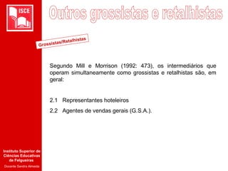 Instituto Superior de
Ciências Educativas
de Felgueiras
Docente Sandra Almeida
Segundo Mill e Morrison (1992: 473), os intermediários que
operam simultaneamente como grossistas e retalhistas são, em
geral:
2.1 Representantes hoteleiros
2.2 Agentes de vendas gerais (G.S.A.).
Grossistas/Retalhistas
 