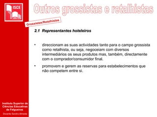 Instituto Superior de
Ciências Educativas
de Felgueiras
Docente Sandra Almeida
2.1 R2.1 Representantes hoteleirosepresentantes hoteleiros
• direccionam as suas actividades tanto para o campo grossista
como retalhista, ou seja, negoceiam com diversos
intermediários os seus produtos mas, também, directamente
com o comprador/consumidor final.
• promovem e gerem as reservas para estabelecimentos que
não competem entre si.
Grossistas/Retalhistas
 