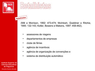 Instituto Superior de
Ciências Educativas
de Felgueiras
Docente Sandra Almeida
(Mill e Morrison, 1992: 473-474; McIntosh, Goeldner e Ritchie,
1995: 132-143; Kotler, Bowens e Makens, 1997: 458-462).
• assessores de viagens
• departamentos de empresas
• clube de férias
• agência de incentivos
• agência de organização de convenções e
• sistema de distribuição automático
Retalhistas
 
