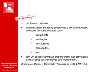 Instituto Superior de
Ciências Educativas
de Felgueiras
Docente Sandra Almeida
• públicas ou privadas
• especializadas em zonas geográficas e em determinados
componentes turísticos, tais como:
- alojamento
- animação
- restauração
- transportes
- etc.
• têm um papel e contributo preponderante nas actividades
de marketing das instituições que representam.
(Exemplos: Center – Central de Reservas do TER; ENATUR)
Centrais de Reserva
 