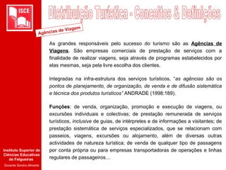 Instituto Superior de
Ciências Educativas
de Felgueiras
Docente Sandra Almeida
As grandes responsáveis pelo sucesso do turismo são as Agências de
Viagens. São empresas comerciais de prestação de serviços com a
finalidade de realizar viagens, seja através de programas estabelecidos por
elas mesmas, seja pela livre escolha dos clientes.
Integradas na infra-estrutura dos serviços turísticos, “as agências são os
pontos de planejamento, de organização, de venda e de difusão sistemática
e técnica dos produtos turísticos” ANDRADE (1998:189).
Funções: de venda, organização, promoção e execução de viagens, ou
excursões individuais e colectivas; de prestação remunerada de serviços
turísticos, inclusive de guias, de intérpretes e de informações a visitantes; de
prestação sistemática de serviços especializados, que se relacionam com
passeios, viagens, excursões ou alojamento, além de diversas outras
actividades de natureza turística; de venda de qualquer tipo de passagens
por conta própria ou para empresas transportadoras de operações e linhas
regulares de passageiros…
Agências de Viagem
 