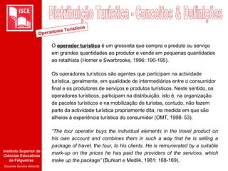 Instituto Superior de
Ciências Educativas
de Felgueiras
Docente Sandra Almeida
O operador turístico é um grossista que compra o produto ou serviço
em grandes quantidades ao produtor e vende em pequenas quantidades
ao retalhista (Horner e Swarbrooke, 1996: 190-195).
Os operadores turísticos são agentes que participam na actividade
turística, geralmente, em qualidade de intermediários entre o consumidor
final e os produtores de serviços e produtos turísticos. Neste sentido, os
operadores turísticos, participam na distribuição, isto é, na organização
de pacotes turísticos e na mobilização de turistas, contudo, não fazem
parte da actividade turística propriamente dita, na medida em que são
alheios à experiência turística do consumidor (OMT, 1998: 53).
“The tour operator buys the individual elements in the travel product on
his own account and combines them in such a way that he is selling a
package of travel, the tour, to his clients. He is remunerated by a suitable
mark-up on the prices he has paid the providers of the services, which
make up the package” (Burkart e Medlik, 1981: 168-169).
Operadores Turísticos
 