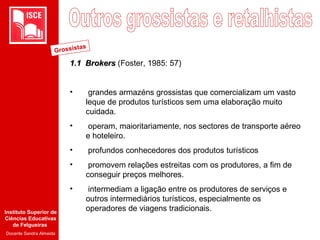 Instituto Superior de
Ciências Educativas
de Felgueiras
Docente Sandra Almeida
1.1 Brokers1.1 Brokers (Foster, 1985: 57)
• grandes armazéns grossistas que comercializam um vasto
leque de produtos turísticos sem uma elaboração muito
cuidada.
• operam, maioritariamente, nos sectores de transporte aéreo
e hoteleiro.
• profundos conhecedores dos produtos turísticos
• promovem relações estreitas com os produtores, a fim de
conseguir preços melhores.
• intermediam a ligação entre os produtores de serviços e
outros intermediários turísticos, especialmente os
operadores de viagens tradicionais.
Grossistas
 