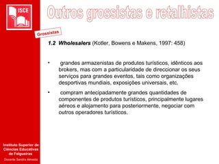 Instituto Superior de
Ciências Educativas
de Felgueiras
Docente Sandra Almeida
1.2 Wholesalers1.2 Wholesalers (Kotler, Bowens e Makens, 1997: 458)
• grandes armazenistas de produtos turísticos, idênticos aos
brokers, mas com a particularidade de direccionar os seus
serviços para grandes eventos, tais como organizações
desportivas mundiais, exposições universais, etc.
• compram antecipadamente grandes quantidades de
componentes de produtos turísticos, principalmente lugares
aéreos e alojamento para posteriormente, negociar com
outros operadores turísticos.
Grossistas
 