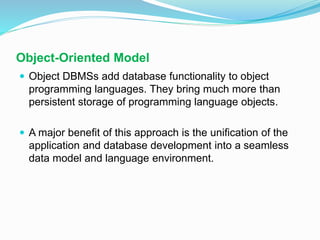 Object-Oriented Model
 Object DBMSs add database functionality to object
programming languages. They bring much more than
persistent storage of programming language objects.
 A major benefit of this approach is the unification of the
application and database development into a seamless
data model and language environment.
 