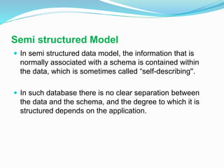 Semi structured Model
 In semi structured data model, the information that is
normally associated with a schema is contained within
the data, which is sometimes called “self-describing''.
 In such database there is no clear separation between
the data and the schema, and the degree to which it is
structured depends on the application.
 