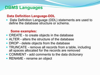 DBMS Languages
Data Definition Language-DDL
 Data Definition Language (DDL) statements are used to
define the database structure or schema.
Some examples:
 CREATE - to create objects in the database
 ALTER - alters the structure of the database
 DROP - delete objects from the database
 TRUNCATE - remove all records from a table, including
all spaces allocated for the records are removed
 COMMENT - add comments to the data dictionary
 RENAME - rename an object
 