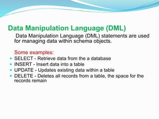 Data Manipulation Language (DML)
Data Manipulation Language (DML) statements are used
for managing data within schema objects.
Some examples:
 SELECT - Retrieve data from the a database
 INSERT - Insert data into a table
 UPDATE - Updates existing data within a table
 DELETE - Deletes all records from a table, the space for the
records remain
 