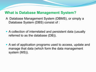 What is Database Management System?
A Database Management System (DBMS), or simply a
Database System (DBS) consist of :
 A collection of interrelated and persistent data (usually
referred to as the database (DB)).
 A set of application programs used to access, update and
manage that data (which form the data management
system (MS)).
 