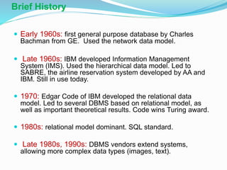 Brief History
 Early 1960s: first general purpose database by Charles
Bachman from GE. Used the network data model.
 Late 1960s: IBM developed Information Management
System (IMS). Used the hierarchical data model. Led to
SABRE, the airline reservation system developed by AA and
IBM. Still in use today.
 1970: Edgar Code of IBM developed the relational data
model. Led to several DBMS based on relational model, as
well as important theoretical results. Code wins Turing award.
 1980s: relational model dominant. SQL standard.
 Late 1980s, 1990s: DBMS vendors extend systems,
allowing more complex data types (images, text).
 