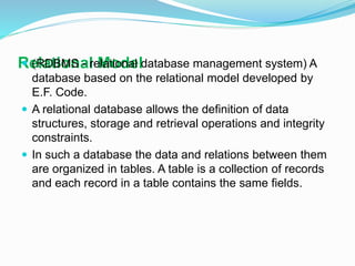 Relational Model (RDBMS - relational database management system) A
database based on the relational model developed by
E.F. Code.
 A relational database allows the definition of data
structures, storage and retrieval operations and integrity
constraints.
 In such a database the data and relations between them
are organized in tables. A table is a collection of records
and each record in a table contains the same fields.
 