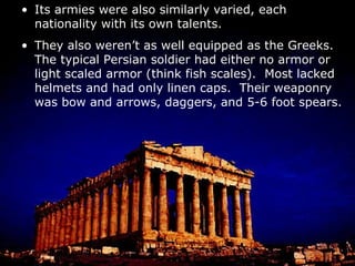 Its armies were also similarly varied, each nationality with its own talents. They also weren’t as well equipped as the Greeks.  The typical Persian soldier had either no armor or light scaled armor (think fish scales).  Most lacked helmets and had only linen caps.  Their weaponry was bow and arrows, daggers, and 5-6 foot spears. There were, though, a lot of Persian soldiers.  The army was massive and easily outnumbered the Greeks. The main Persian tactic was for the archers to do most of the work and break the enemy’s lines.  Then the infantry and cavalry would sweep in and clean up. 