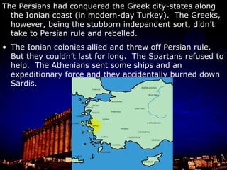 The Persian king Darius was a little put out by the revolt, the Athenians’ assistance, and that they torched Sardis He even had a servant say three times during dinner everyday, “My lord, remember the Athenians.” So Darius decided to conquer Greece. He first gave Athens and Sparta the option of surrendering by sending envoys who demanded samples of earth and water (symbols of vassalage).  The Athenians responded by tossing them into a crack in the acropolis and the Spartans by throwing them in a well.  Thus, the envoys had to find their earth and water themselves. First Darius reconquered Asia Minor (and was surprisingly magnanimous) and then sent a fleet to Attica (the region surrounding Athens). 