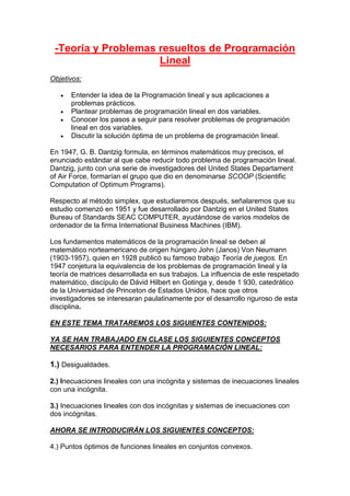 -Teoría y Problemas resueltos de Programación
Lineal
Objetivos:
 Entender la idea de la Programación lineal y sus aplicaciones a
problemas prácticos.
 Plantear problemas de programación lineal en dos variables.
 Conocer los pasos a seguir para resolver problemas de programación
lineal en dos variables.
 Discutir la solución óptima de un problema de programación lineal.
En 1947, G. B. Dantzig formula, en términos matemáticos muy precisos, el
enunciado estándar al que cabe reducir todo problema de programación lineal.
Dantzig, junto con una serie de investigadores del United States Departament
of Air Force, formarían el grupo que dio en denominarse SCOOP (Scientific
Computation of Optimum Programs).
Respecto al método simplex, que estudiaremos después, señalaremos que su
estudio comenzó en 1951 y fue desarrollado por Dantzig en el United States
Bureau of Standards SEAC COMPUTER, ayudándose de varios modelos de
ordenador de la firma International Business Machines (IBM).
Los fundamentos matemáticos de la programación lineal se deben al
matemático norteamericano de origen húngaro John (Janos) Von Neumann
(1903-1957), quien en 1928 publicó su famoso trabajo Teoría de juegos. En
1947 conjetura la equivalencia de los problemas de programación lineal y la
teoría de matrices desarrollada en sus trabajos. La influencia de este respetado
matemático, discípulo de Dávid Hilbert en Gotinga y, desde 1 930, catedrático
de la Universidad de Princeton de Estados Unidos, hace que otros
investigadores se interesaran paulatinamente por el desarrollo riguroso de esta
disciplina.
EN ESTE TEMA TRATAREMOS LOS SIGUIENTES CONTENIDOS:
YA SE HAN TRABAJADO EN CLASE LOS SIGUIENTES CONCEPTOS
NECESARIOS PARA ENTENDER LA PROGRAMACIÓN LINEAL:
1.) Desigualdades.
2.) Inecuaciones lineales con una incógnita y sistemas de inecuaciones lineales
con una incógnita.
3.) Inecuaciones lineales con dos incógnitas y sistemas de inecuaciones con
dos incógnitas.
AHORA SE INTRODUCIRÁN LOS SIGUIENTES CONCEPTOS:
4.) Puntos óptimos de funciones lineales en conjuntos convexos.
 