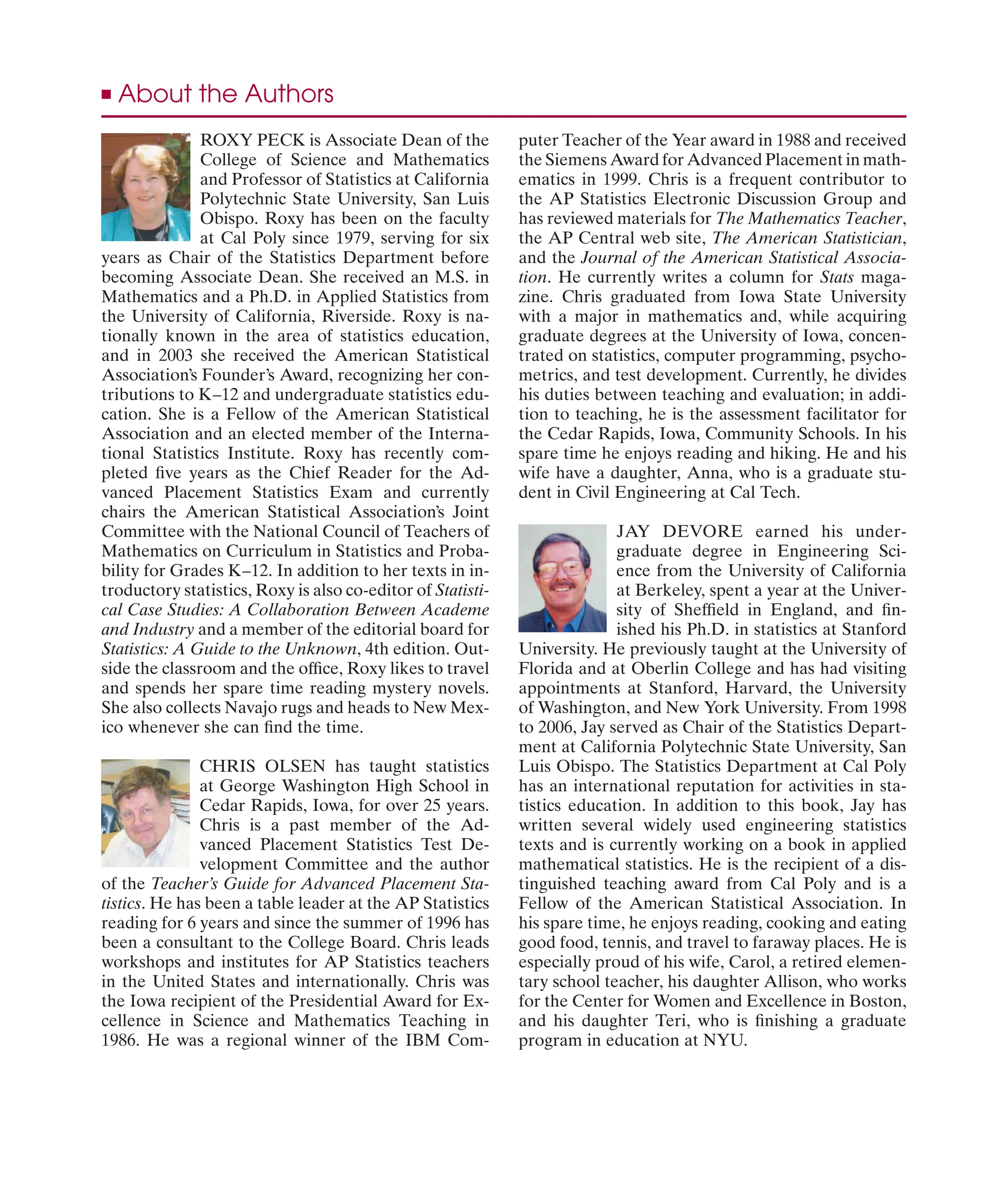 ROXY PECK is Associate Dean of the
College of Science and Mathematics
and Professor of Statistics at California
Polytechnic State University, San Luis
Obispo. Roxy has been on the faculty
at Cal Poly since 1979, serving for six
years as Chair of the Statistics Department before
becoming Associate Dean. She received an M.S. in
Mathematics and a Ph.D. in Applied Statistics from
the University of California, Riverside. Roxy is na-
tionally known in the area of statistics education,
and in 2003 she received the American Statistical
Association’s Founder’s Award, recognizing her con-
tributions to K–12 and undergraduate statistics edu-
cation. She is a Fellow of the American Statistical
Association and an elected member of the Interna-
tional Statistics Institute. Roxy has recently com-
pleted ﬁve years as the Chief Reader for the Ad-
vanced Placement Statistics Exam and currently
chairs the American Statistical Association’s Joint
Committee with the National Council of Teachers of
Mathematics on Curriculum in Statistics and Proba-
bility for Grades K–12. In addition to her texts in in-
troductory statistics, Roxy is also co-editor of Statisti-
cal Case Studies: A Collaboration Between Academe
and Industry and a member of the editorial board for
Statistics: A Guide to the Unknown, 4th edition. Out-
side the classroom and the ofﬁce, Roxy likes to travel
and spends her spare time reading mystery novels.
She also collects Navajo rugs and heads to New Mex-
ico whenever she can ﬁnd the time.
CHRIS OLSEN has taught statistics
at George Washington High School in
Cedar Rapids, Iowa, for over 25 years.
Chris is a past member of the Ad-
vanced Placement Statistics Test De-
velopment Committee and the author
of the Teacher’s Guide for Advanced Placement Sta-
tistics. He has been a table leader at the AP Statistics
reading for 6 years and since the summer of 1996 has
been a consultant to the College Board. Chris leads
workshops and institutes for AP Statistics teachers
in the United States and internationally. Chris was
the Iowa recipient of the Presidential Award for Ex-
cellence in Science and Mathematics Teaching in
1986. He was a regional winner of the IBM Com-
puter Teacher of the Year award in 1988 and received
the Siemens Award for Advanced Placement in math-
ematics in 1999. Chris is a frequent contributor to
the AP Statistics Electronic Discussion Group and
has reviewed materials for The Mathematics Teacher,
the AP Central web site, The American Statistician,
and the Journal of the American Statistical Associa-
tion. He currently writes a column for Stats maga-
zine. Chris graduated from Iowa State University
with a major in mathematics and, while acquiring
graduate degrees at the University of Iowa, concen-
trated on statistics, computer programming, psycho-
metrics, and test development. Currently, he divides
his duties between teaching and evaluation; in addi-
tion to teaching, he is the assessment facilitator for
the Cedar Rapids, Iowa, Community Schools. In his
spare time he enjoys reading and hiking. He and his
wife have a daughter, Anna, who is a graduate stu-
dent in Civil Engineering at Cal Tech.
JAY DEVORE earned his under-
graduate degree in Engineering Sci-
ence from the University of California
at Berkeley, spent a year at the Univer-
sity of Shefﬁeld in England, and ﬁn-
ished his Ph.D. in statistics at Stanford
University. He previously taught at the University of
Florida and at Oberlin College and has had visiting
appointments at Stanford, Harvard, the University
of Washington, and New York University. From 1998
to 2006, Jay served as Chair of the Statistics Depart-
ment at California Polytechnic State University, San
Luis Obispo. The Statistics Department at Cal Poly
has an international reputation for activities in sta-
tistics education. In addition to this book, Jay has
written several widely used engineering statistics
texts and is currently working on a book in applied
mathematical statistics. He is the recipient of a dis-
tinguished teaching award from Cal Poly and is a
Fellow of the American Statistical Association. In
his spare time, he enjoys reading, cooking and eating
good food, tennis, and travel to faraway places. He is
especially proud of his wife, Carol, a retired elemen-
tary school teacher, his daughter Allison, who works
for the Center for Women and Excellence in Boston,
and his daughter Teri, who is ﬁnishing a graduate
program in education at NYU.
■ About the Authors
 