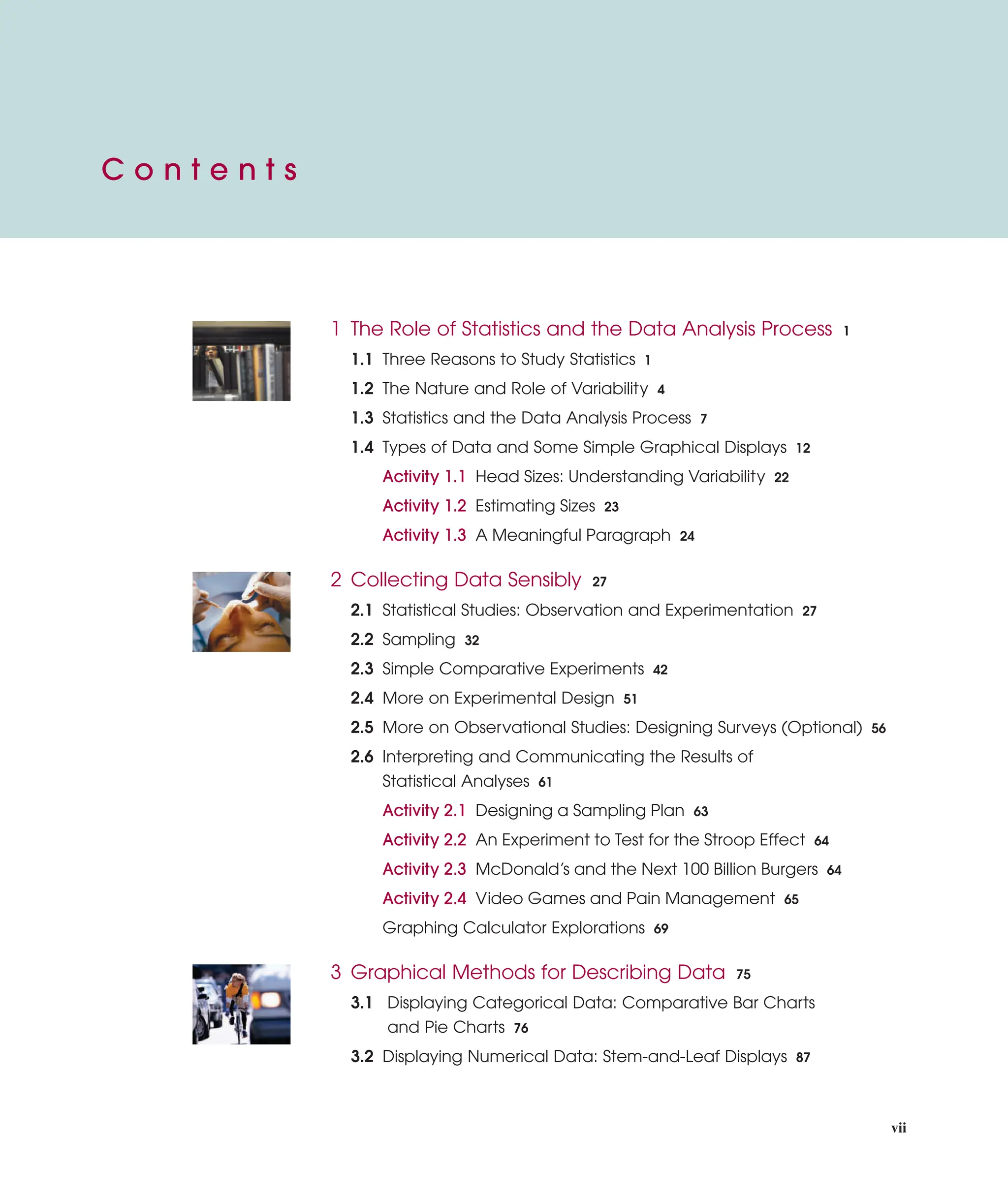 vii
C o n t e n t s
1 The Role of Statistics and the Data Analysis Process 1
1.1 Three Reasons to Study Statistics 1
1.2 The Nature and Role of Variability 4
1.3 Statistics and the Data Analysis Process 7
1.4 Types of Data and Some Simple Graphical Displays 12
Activity 1.1 Head Sizes: Understanding Variability 22
Activity 1.2 Estimating Sizes 23
Activity 1.3 A Meaningful Paragraph 24
2 Collecting Data Sensibly 27
2.1 Statistical Studies: Observation and Experimentation 27
2.2 Sampling 32
2.3 Simple Comparative Experiments 42
2.4 More on Experimental Design 51
2.5 More on Observational Studies: Designing Surveys (Optional) 56
2.6 Interpreting and Communicating the Results of
Statistical Analyses 61
Activity 2.1 Designing a Sampling Plan 63
Activity 2.2 An Experiment to Test for the Stroop Effect 64
Activity 2.3 McDonald’s and the Next 100 Billion Burgers 64
Activity 2.4 Video Games and Pain Management 65
Graphing Calculator Explorations 69
3 Graphical Methods for Describing Data 75
3.1 Displaying Categorical Data: Comparative Bar Charts
and Pie Charts 76
3.2 Displaying Numerical Data: Stem-and-Leaf Displays 87
C o n t e n t s
 