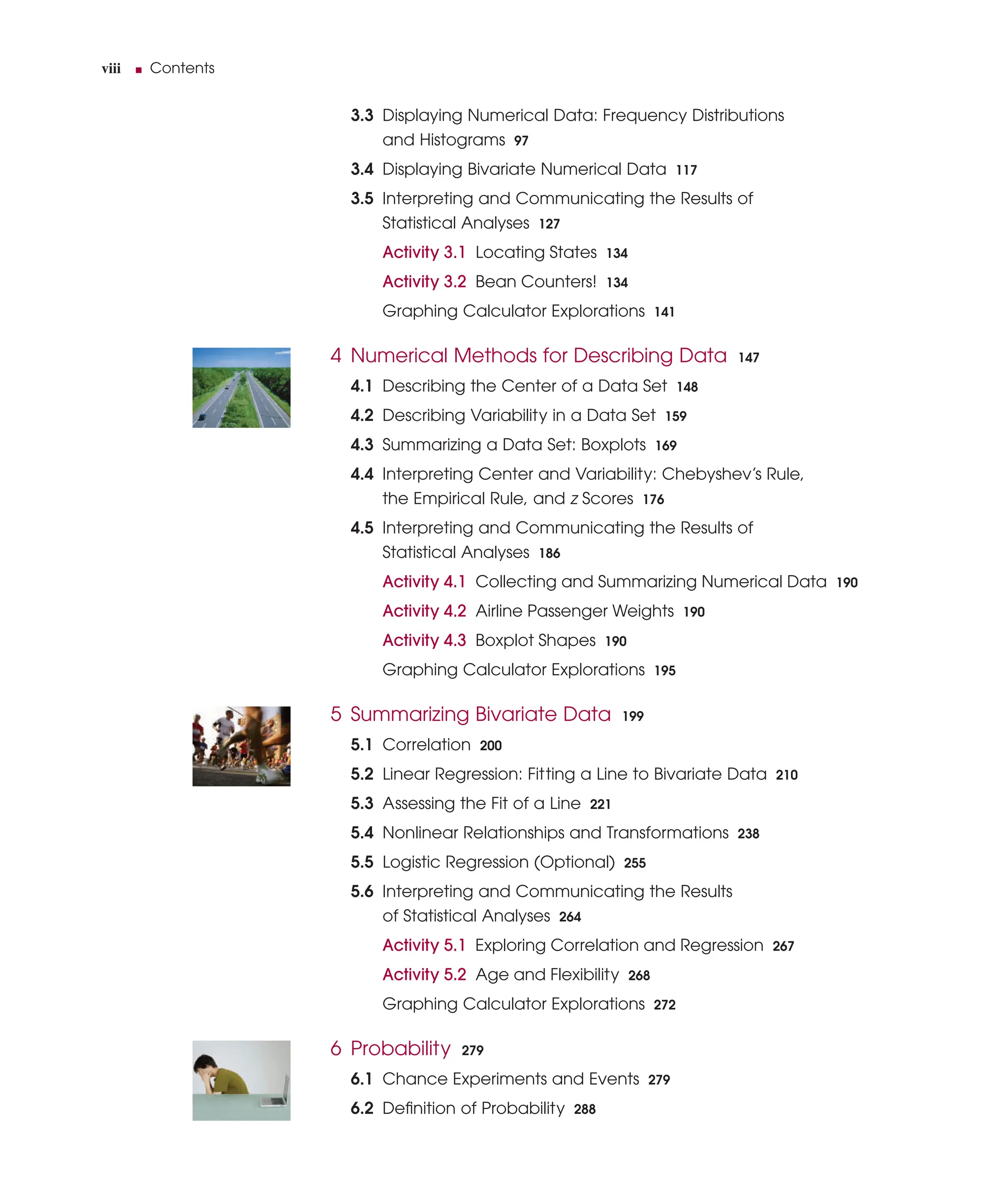 viii ■ Contents
3.3 Displaying Numerical Data: Frequency Distributions
and Histograms 97
3.4 Displaying Bivariate Numerical Data 117
3.5 Interpreting and Communicating the Results of
Statistical Analyses 127
Activity 3.1 Locating States 134
Activity 3.2 Bean Counters! 134
Graphing Calculator Explorations 141
4 Numerical Methods for Describing Data 147
4.1 Describing the Center of a Data Set 148
4.2 Describing Variability in a Data Set 159
4.3 Summarizing a Data Set: Boxplots 169
4.4 Interpreting Center and Variability: Chebyshev’s Rule,
the Empirical Rule, and z Scores 176
4.5 Interpreting and Communicating the Results of
Statistical Analyses 186
Activity 4.1 Collecting and Summarizing Numerical Data 190
Activity 4.2 Airline Passenger Weights 190
Activity 4.3 Boxplot Shapes 190
Graphing Calculator Explorations 195
5 Summarizing Bivariate Data 199
5.1 Correlation 200
5.2 Linear Regression: Fitting a Line to Bivariate Data 210
5.3 Assessing the Fit of a Line 221
5.4 Nonlinear Relationships and Transformations 238
5.5 Logistic Regression (Optional) 255
5.6 Interpreting and Communicating the Results
of Statistical Analyses 264
Activity 5.1 Exploring Correlation and Regression 267
Activity 5.2 Age and Flexibility 268
Graphing Calculator Explorations 272
6 Probability 279
6.1 Chance Experiments and Events 279
6.2 Deﬁnition of Probability 288
 