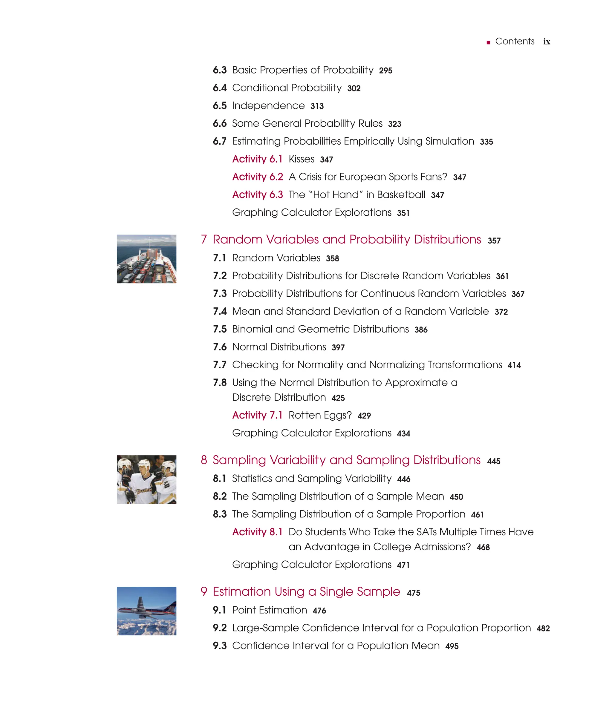 ■ Contents ix
6.3 Basic Properties of Probability 295
6.4 Conditional Probability 302
6.5 Independence 313
6.6 Some General Probability Rules 323
6.7 Estimating Probabilities Empirically Using Simulation 335
Activity 6.1 Kisses 347
Activity 6.2 A Crisis for European Sports Fans? 347
Activity 6.3 The “Hot Hand” in Basketball 347
Graphing Calculator Explorations 351
7 Random Variables and Probability Distributions 357
7.1 Random Variables 358
7.2 Probability Distributions for Discrete Random Variables 361
7.3 Probability Distributions for Continuous Random Variables 367
7.4 Mean and Standard Deviation of a Random Variable 372
7.5 Binomial and Geometric Distributions 386
7.6 Normal Distributions 397
7.7 Checking for Normality and Normalizing Transformations 414
7.8 Using the Normal Distribution to Approximate a
Discrete Distribution 425
Activity 7.1 Rotten Eggs? 429
Graphing Calculator Explorations 434
8 Sampling Variability and Sampling Distributions 445
8.1 Statistics and Sampling Variability 446
8.2 The Sampling Distribution of a Sample Mean 450
8.3 The Sampling Distribution of a Sample Proportion 461
Activity 8.1 Do Students Who Take the SATs Multiple Times Have
an Advantage in College Admissions? 468
Graphing Calculator Explorations 471
9 Estimation Using a Single Sample 475
9.1 Point Estimation 476
9.2 Large-Sample Conﬁdence Interval for a Population Proportion 482
9.3 Conﬁdence Interval for a Population Mean 495
 