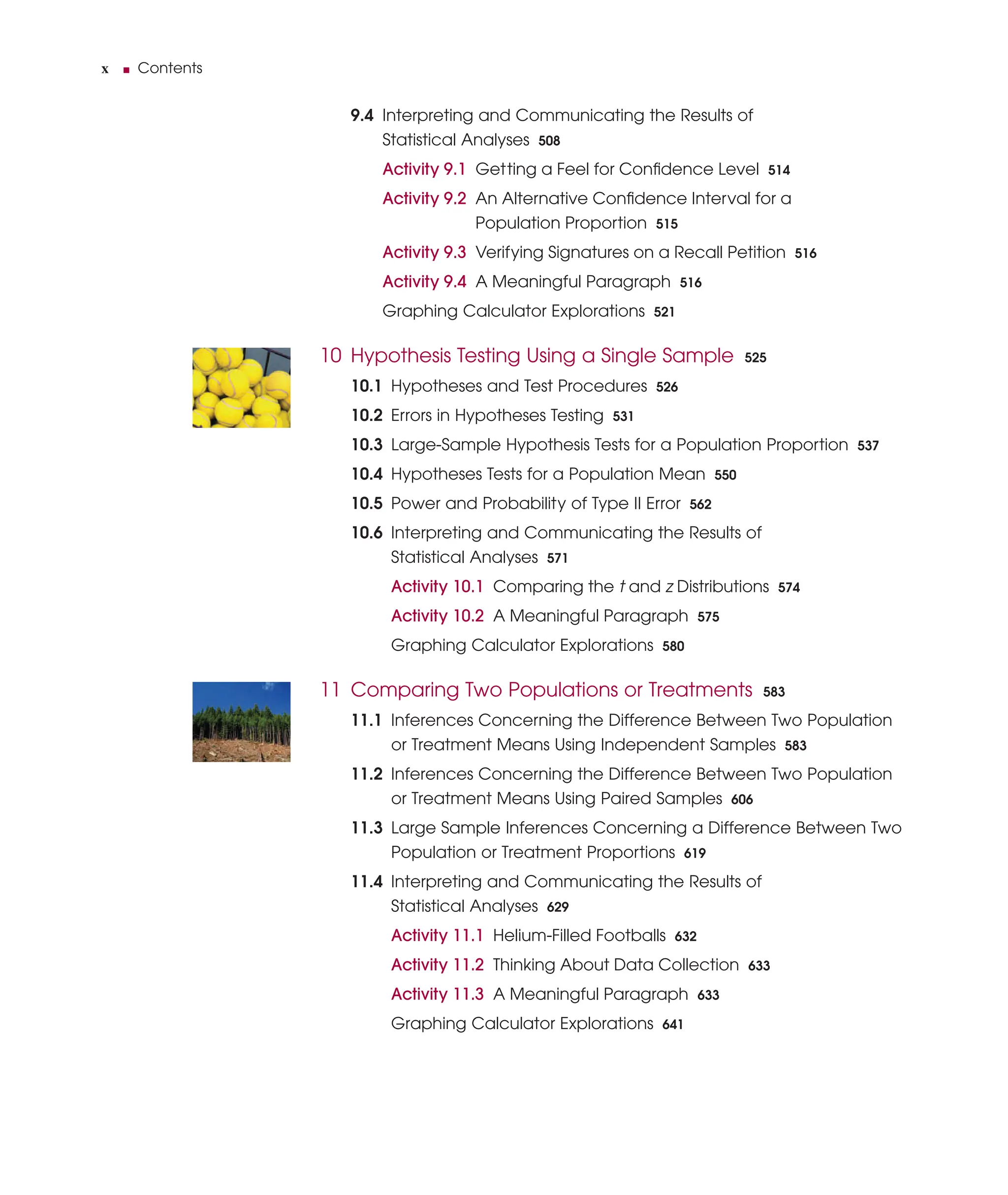 x ■ Contents
9.4 Interpreting and Communicating the Results of
Statistical Analyses 508
Activity 9.1 Getting a Feel for Conﬁdence Level 514
Activity 9.2 An Alternative Conﬁdence Interval for a
Population Proportion 515
Activity 9.3 Verifying Signatures on a Recall Petition 516
Activity 9.4 A Meaningful Paragraph 516
Graphing Calculator Explorations 521
10 Hypothesis Testing Using a Single Sample 525
10.1 Hypotheses and Test Procedures 526
10.2 Errors in Hypotheses Testing 531
10.3 Large-Sample Hypothesis Tests for a Population Proportion 537
10.4 Hypotheses Tests for a Population Mean 550
10.5 Power and Probability of Type II Error 562
10.6 Interpreting and Communicating the Results of
Statistical Analyses 571
Activity 10.1 Comparing the t and z Distributions 574
Activity 10.2 A Meaningful Paragraph 575
Graphing Calculator Explorations 580
11 Comparing Two Populations or Treatments 583
11.1 Inferences Concerning the Difference Between Two Population
or Treatment Means Using Independent Samples 583
11.2 Inferences Concerning the Difference Between Two Population
or Treatment Means Using Paired Samples 606
11.3 Large Sample Inferences Concerning a Difference Between Two
Population or Treatment Proportions 619
11.4 Interpreting and Communicating the Results of
Statistical Analyses 629
Activity 11.1 Helium-Filled Footballs 632
Activity 11.2 Thinking About Data Collection 633
Activity 11.3 A Meaningful Paragraph 633
Graphing Calculator Explorations 641
 