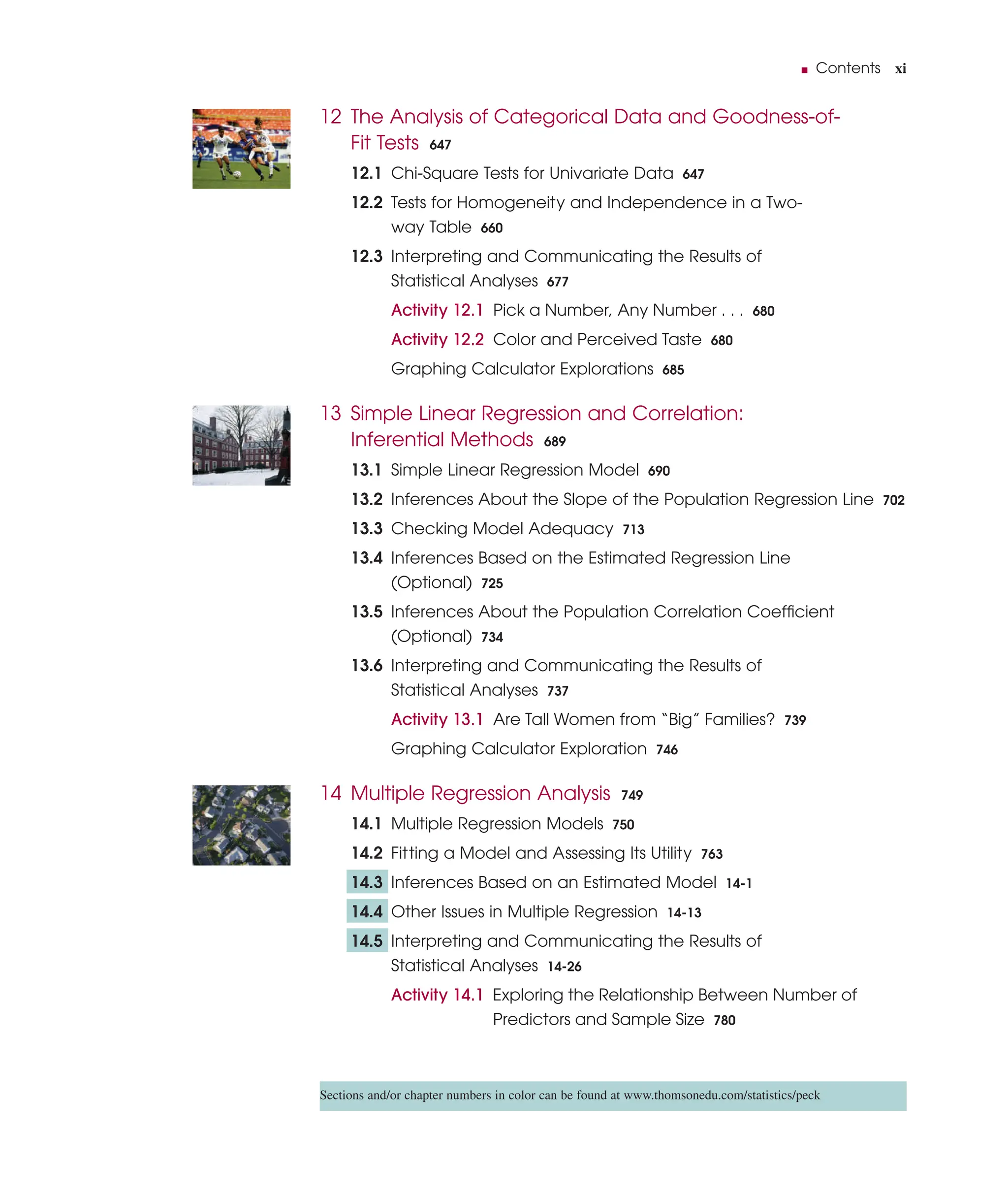 ■ Contents xi
12 The Analysis of Categorical Data and Goodness-of-
Fit Tests 647
12.1 Chi-Square Tests for Univariate Data 647
12.2 Tests for Homogeneity and Independence in a Two-
way Table 660
12.3 Interpreting and Communicating the Results of
Statistical Analyses 677
Activity 12.1 Pick a Number, Any Number . . . 680
Activity 12.2 Color and Perceived Taste 680
Graphing Calculator Explorations 685
13 Simple Linear Regression and Correlation:
Inferential Methods 689
13.1 Simple Linear Regression Model 690
13.2 Inferences About the Slope of the Population Regression Line 702
13.3 Checking Model Adequacy 713
13.4 Inferences Based on the Estimated Regression Line
(Optional) 725
13.5 Inferences About the Population Correlation Coefﬁcient
(Optional) 734
13.6 Interpreting and Communicating the Results of
Statistical Analyses 737
Activity 13.1 Are Tall Women from “Big” Families? 739
Graphing Calculator Exploration 746
14 Multiple Regression Analysis 749
14.1 Multiple Regression Models 750
14.2 Fitting a Model and Assessing Its Utility 763
14.3 Inferences Based on an Estimated Model 14-1
14.4 Other Issues in Multiple Regression 14-13
14.5 Interpreting and Communicating the Results of
Statistical Analyses 14-26
Activity 14.1 Exploring the Relationship Between Number of
Predictors and Sample Size 780
Sections and/or chapter numbers in color can be found at www.thomsonedu.com/statistics/peck
 