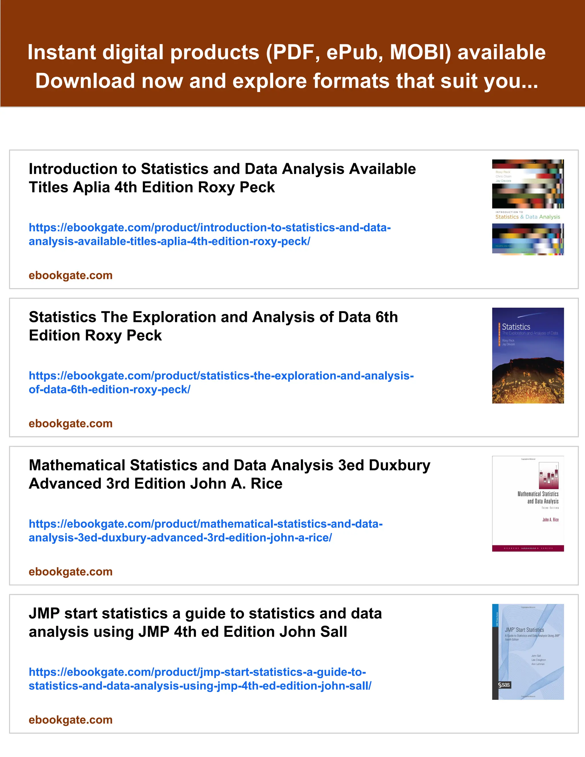 Instant digital products (PDF, ePub, MOBI) available
Download now and explore formats that suit you...
Introduction to Statistics and Data Analysis Available
Titles Aplia 4th Edition Roxy Peck
https://ebookgate.com/product/introduction-to-statistics-and-data-
analysis-available-titles-aplia-4th-edition-roxy-peck/
ebookgate.com
Statistics The Exploration and Analysis of Data 6th
Edition Roxy Peck
https://ebookgate.com/product/statistics-the-exploration-and-analysis-
of-data-6th-edition-roxy-peck/
ebookgate.com
Mathematical Statistics and Data Analysis 3ed Duxbury
Advanced 3rd Edition John A. Rice
https://ebookgate.com/product/mathematical-statistics-and-data-
analysis-3ed-duxbury-advanced-3rd-edition-john-a-rice/
ebookgate.com
JMP start statistics a guide to statistics and data
analysis using JMP 4th ed Edition John Sall
https://ebookgate.com/product/jmp-start-statistics-a-guide-to-
statistics-and-data-analysis-using-jmp-4th-ed-edition-john-sall/
ebookgate.com
 