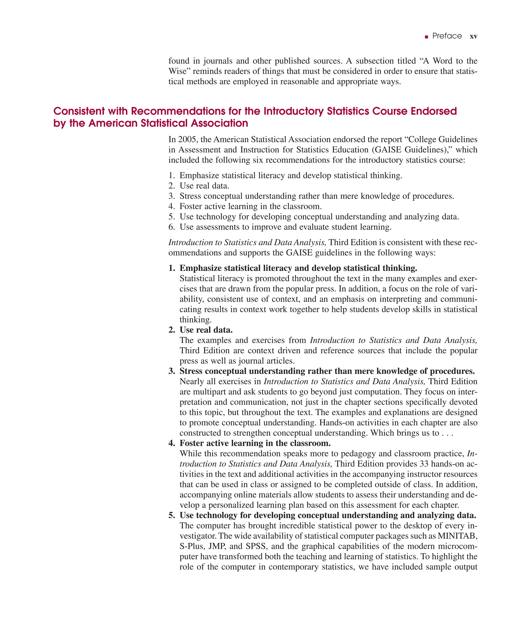 ■ Preface xv
found in journals and other published sources. A subsection titled “A Word to the
Wise” reminds readers of things that must be considered in order to ensure that statis-
tical methods are employed in reasonable and appropriate ways.
Consistent with Recommendations for the Introductory Statistics Course Endorsed
by the American Statistical Association
In 2005, the American Statistical Association endorsed the report “College Guidelines
in Assessment and Instruction for Statistics Education (GAISE Guidelines),” which
included the following six recommendations for the introductory statistics course:
1. Emphasize statistical literacy and develop statistical thinking.
2. Use real data.
3. Stress conceptual understanding rather than mere knowledge of procedures.
4. Foster active learning in the classroom.
5. Use technology for developing conceptual understanding and analyzing data.
6. Use assessments to improve and evaluate student learning.
Introduction to Statistics and Data Analysis, Third Edition is consistent with these rec-
ommendations and supports the GAISE guidelines in the following ways:
1. Emphasize statistical literacy and develop statistical thinking.
Statistical literacy is promoted throughout the text in the many examples and exer-
cises that are drawn from the popular press. In addition, a focus on the role of vari-
ability, consistent use of context, and an emphasis on interpreting and communi-
cating results in context work together to help students develop skills in statistical
thinking.
2. Use real data.
The examples and exercises from Introduction to Statistics and Data Analysis,
Third Edition are context driven and reference sources that include the popular
press as well as journal articles.
3. Stress conceptual understanding rather than mere knowledge of procedures.
Nearly all exercises in Introduction to Statistics and Data Analysis, Third Edition
are multipart and ask students to go beyond just computation. They focus on inter-
pretation and communication, not just in the chapter sections speciﬁcally devoted
to this topic, but throughout the text. The examples and explanations are designed
to promote conceptual understanding. Hands-on activities in each chapter are also
constructed to strengthen conceptual understanding. Which brings us to . . .
4. Foster active learning in the classroom.
While this recommendation speaks more to pedagogy and classroom practice, In-
troduction to Statistics and Data Analysis, Third Edition provides 33 hands-on ac-
tivities in the text and additional activities in the accompanying instructor resources
that can be used in class or assigned to be completed outside of class. In addition,
accompanying online materials allow students to assess their understanding and de-
velop a personalized learning plan based on this assessment for each chapter.
5. Use technology for developing conceptual understanding and analyzing data.
The computer has brought incredible statistical power to the desktop of every in-
vestigator. The wide availability of statistical computer packages such as MINITAB,
S-Plus, JMP, and SPSS, and the graphical capabilities of the modern microcom-
puter have transformed both the teaching and learning of statistics. To highlight the
role of the computer in contemporary statistics, we have included sample output
 
