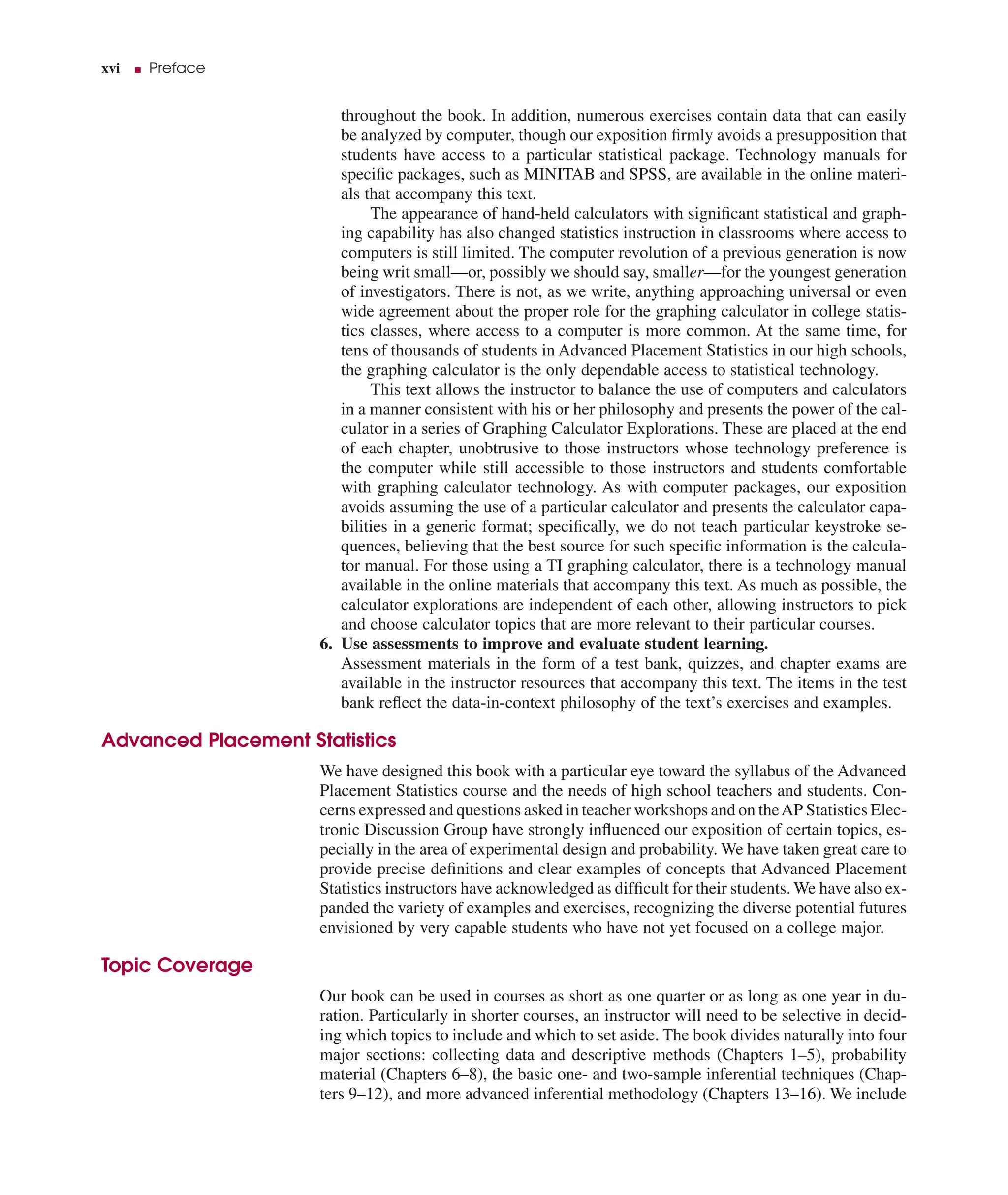 xvi ■ Preface
throughout the book. In addition, numerous exercises contain data that can easily
be analyzed by computer, though our exposition ﬁrmly avoids a presupposition that
students have access to a particular statistical package. Technology manuals for
speciﬁc packages, such as MINITAB and SPSS, are available in the online materi-
als that accompany this text.
The appearance of hand-held calculators with signiﬁcant statistical and graph-
ing capability has also changed statistics instruction in classrooms where access to
computers is still limited. The computer revolution of a previous generation is now
being writ small—or, possibly we should say, smaller—for the youngest generation
of investigators. There is not, as we write, anything approaching universal or even
wide agreement about the proper role for the graphing calculator in college statis-
tics classes, where access to a computer is more common. At the same time, for
tens of thousands of students in Advanced Placement Statistics in our high schools,
the graphing calculator is the only dependable access to statistical technology.
This text allows the instructor to balance the use of computers and calculators
in a manner consistent with his or her philosophy and presents the power of the cal-
culator in a series of Graphing Calculator Explorations. These are placed at the end
of each chapter, unobtrusive to those instructors whose technology preference is
the computer while still accessible to those instructors and students comfortable
with graphing calculator technology. As with computer packages, our exposition
avoids assuming the use of a particular calculator and presents the calculator capa-
bilities in a generic format; speciﬁcally, we do not teach particular keystroke se-
quences, believing that the best source for such speciﬁc information is the calcula-
tor manual. For those using a TI graphing calculator, there is a technology manual
available in the online materials that accompany this text. As much as possible, the
calculator explorations are independent of each other, allowing instructors to pick
and choose calculator topics that are more relevant to their particular courses.
6. Use assessments to improve and evaluate student learning.
Assessment materials in the form of a test bank, quizzes, and chapter exams are
available in the instructor resources that accompany this text. The items in the test
bank reﬂect the data-in-context philosophy of the text’s exercises and examples.
Advanced Placement Statistics
We have designed this book with a particular eye toward the syllabus of the Advanced
Placement Statistics course and the needs of high school teachers and students. Con-
cerns expressed and questions asked in teacher workshops and on theAP Statistics Elec-
tronic Discussion Group have strongly inﬂuenced our exposition of certain topics, es-
pecially in the area of experimental design and probability. We have taken great care to
provide precise deﬁnitions and clear examples of concepts that Advanced Placement
Statistics instructors have acknowledged as difﬁcult for their students. We have also ex-
panded the variety of examples and exercises, recognizing the diverse potential futures
envisioned by very capable students who have not yet focused on a college major.
Topic Coverage
Our book can be used in courses as short as one quarter or as long as one year in du-
ration. Particularly in shorter courses, an instructor will need to be selective in decid-
ing which topics to include and which to set aside. The book divides naturally into four
major sections: collecting data and descriptive methods (Chapters 1–5), probability
material (Chapters 6–8), the basic one- and two-sample inferential techniques (Chap-
ters 9–12), and more advanced inferential methodology (Chapters 13–16). We include
 