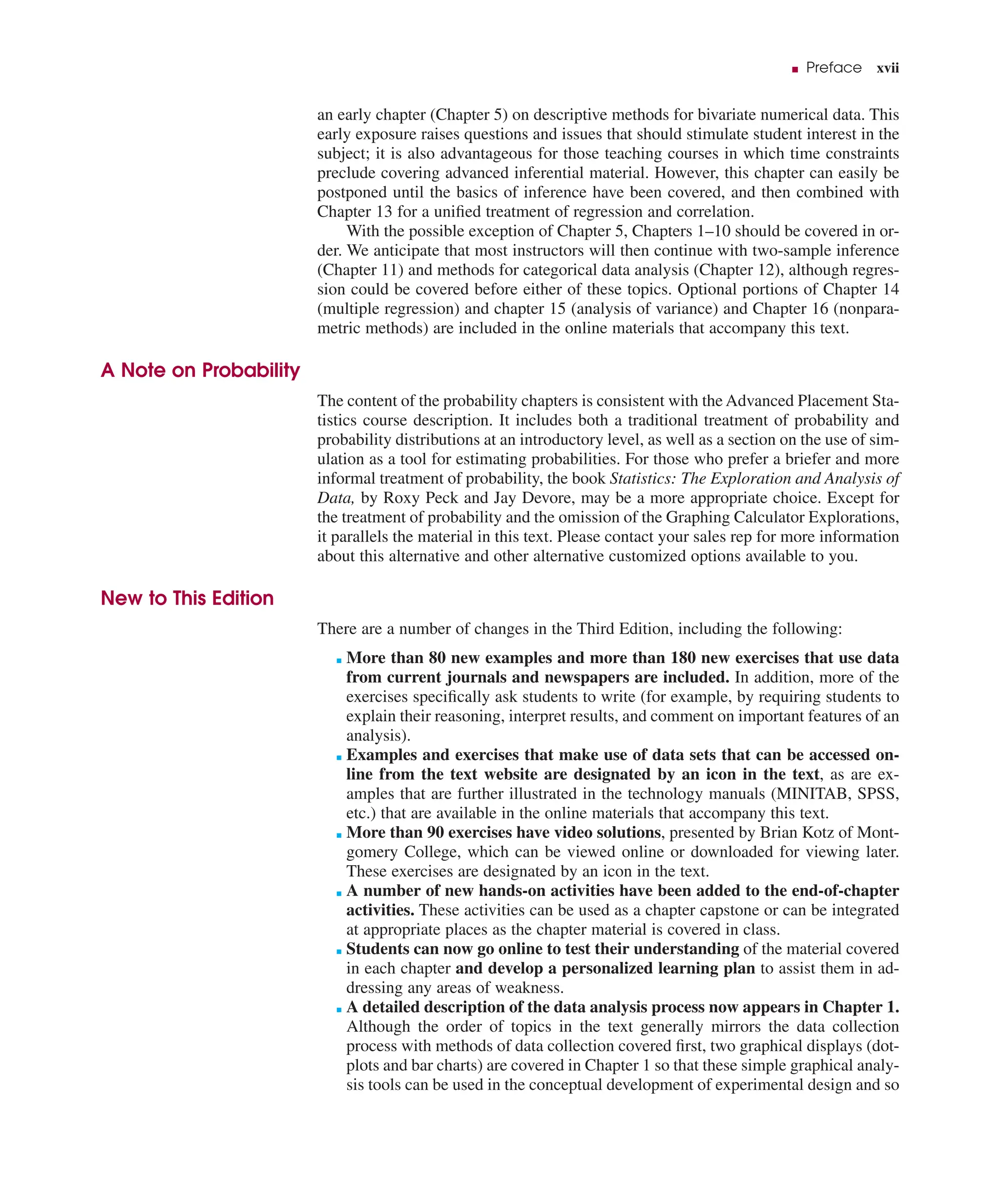 ■ Preface xvii
an early chapter (Chapter 5) on descriptive methods for bivariate numerical data. This
early exposure raises questions and issues that should stimulate student interest in the
subject; it is also advantageous for those teaching courses in which time constraints
preclude covering advanced inferential material. However, this chapter can easily be
postponed until the basics of inference have been covered, and then combined with
Chapter 13 for a uniﬁed treatment of regression and correlation.
With the possible exception of Chapter 5, Chapters 1–10 should be covered in or-
der. We anticipate that most instructors will then continue with two-sample inference
(Chapter 11) and methods for categorical data analysis (Chapter 12), although regres-
sion could be covered before either of these topics. Optional portions of Chapter 14
(multiple regression) and chapter 15 (analysis of variance) and Chapter 16 (nonpara-
metric methods) are included in the online materials that accompany this text.
A Note on Probability
The content of the probability chapters is consistent with the Advanced Placement Sta-
tistics course description. It includes both a traditional treatment of probability and
probability distributions at an introductory level, as well as a section on the use of sim-
ulation as a tool for estimating probabilities. For those who prefer a briefer and more
informal treatment of probability, the book Statistics: The Exploration and Analysis of
Data, by Roxy Peck and Jay Devore, may be a more appropriate choice. Except for
the treatment of probability and the omission of the Graphing Calculator Explorations,
it parallels the material in this text. Please contact your sales rep for more information
about this alternative and other alternative customized options available to you.
New to This Edition
There are a number of changes in the Third Edition, including the following:
■ More than 80 new examples and more than 180 new exercises that use data
from current journals and newspapers are included. In addition, more of the
exercises speciﬁcally ask students to write (for example, by requiring students to
explain their reasoning, interpret results, and comment on important features of an
analysis).
■ Examples and exercises that make use of data sets that can be accessed on-
line from the text website are designated by an icon in the text, as are ex-
amples that are further illustrated in the technology manuals (MINITAB, SPSS,
etc.) that are available in the online materials that accompany this text.
■ More than 90 exercises have video solutions, presented by Brian Kotz of Mont-
gomery College, which can be viewed online or downloaded for viewing later.
These exercises are designated by an icon in the text.
■ A number of new hands-on activities have been added to the end-of-chapter
activities. These activities can be used as a chapter capstone or can be integrated
at appropriate places as the chapter material is covered in class.
■ Students can now go online to test their understanding of the material covered
in each chapter and develop a personalized learning plan to assist them in ad-
dressing any areas of weakness.
■ A detailed description of the data analysis process now appears in Chapter 1.
Although the order of topics in the text generally mirrors the data collection
process with methods of data collection covered ﬁrst, two graphical displays (dot-
plots and bar charts) are covered in Chapter 1 so that these simple graphical analy-
sis tools can be used in the conceptual development of experimental design and so
 