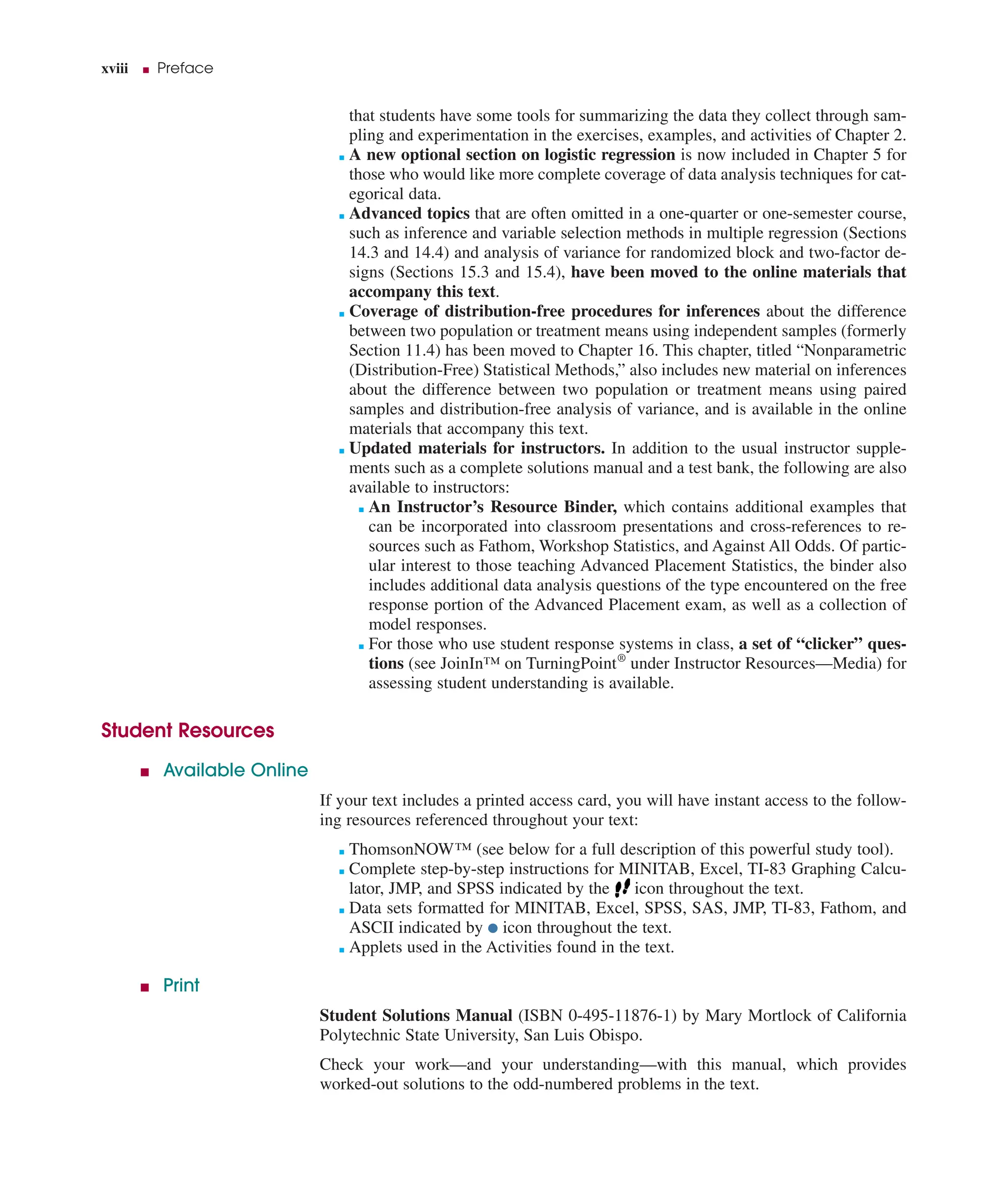 xviii ■ Preface
that students have some tools for summarizing the data they collect through sam-
pling and experimentation in the exercises, examples, and activities of Chapter 2.
■ A new optional section on logistic regression is now included in Chapter 5 for
those who would like more complete coverage of data analysis techniques for cat-
egorical data.
■ Advanced topics that are often omitted in a one-quarter or one-semester course,
such as inference and variable selection methods in multiple regression (Sections
14.3 and 14.4) and analysis of variance for randomized block and two-factor de-
signs (Sections 15.3 and 15.4), have been moved to the online materials that
accompany this text.
■ Coverage of distribution-free procedures for inferences about the difference
between two population or treatment means using independent samples (formerly
Section 11.4) has been moved to Chapter 16. This chapter, titled “Nonparametric
(Distribution-Free) Statistical Methods,” also includes new material on inferences
about the difference between two population or treatment means using paired
samples and distribution-free analysis of variance, and is available in the online
materials that accompany this text.
■ Updated materials for instructors. In addition to the usual instructor supple-
ments such as a complete solutions manual and a test bank, the following are also
available to instructors:
■ An Instructor’s Resource Binder, which contains additional examples that
can be incorporated into classroom presentations and cross-references to re-
sources such as Fathom, Workshop Statistics, and Against All Odds. Of partic-
ular interest to those teaching Advanced Placement Statistics, the binder also
includes additional data analysis questions of the type encountered on the free
response portion of the Advanced Placement exam, as well as a collection of
model responses.
■ For those who use student response systems in class, a set of “clicker” ques-
tions (see JoinIn™ on TurningPoint®
under Instructor Resources—Media) for
assessing student understanding is available.
Student Resources
■ Available Online
If your text includes a printed access card, you will have instant access to the follow-
ing resources referenced throughout your text:
■ ThomsonNOW™ (see below for a full description of this powerful study tool).
■ Complete step-by-step instructions for MINITAB, Excel, TI-83 Graphing Calcu-
lator, JMP, and SPSS indicated by the icon throughout the text.
■ Data sets formatted for MINITAB, Excel, SPSS, SAS, JMP, TI-83, Fathom, and
ASCII indicated by ● icon throughout the text.
■ Applets used in the Activities found in the text.
■ Print
Student Solutions Manual (ISBN 0-495-11876-1) by Mary Mortlock of California
Polytechnic State University, San Luis Obispo.
Check your work—and your understanding—with this manual, which provides
worked-out solutions to the odd-numbered problems in the text.
 