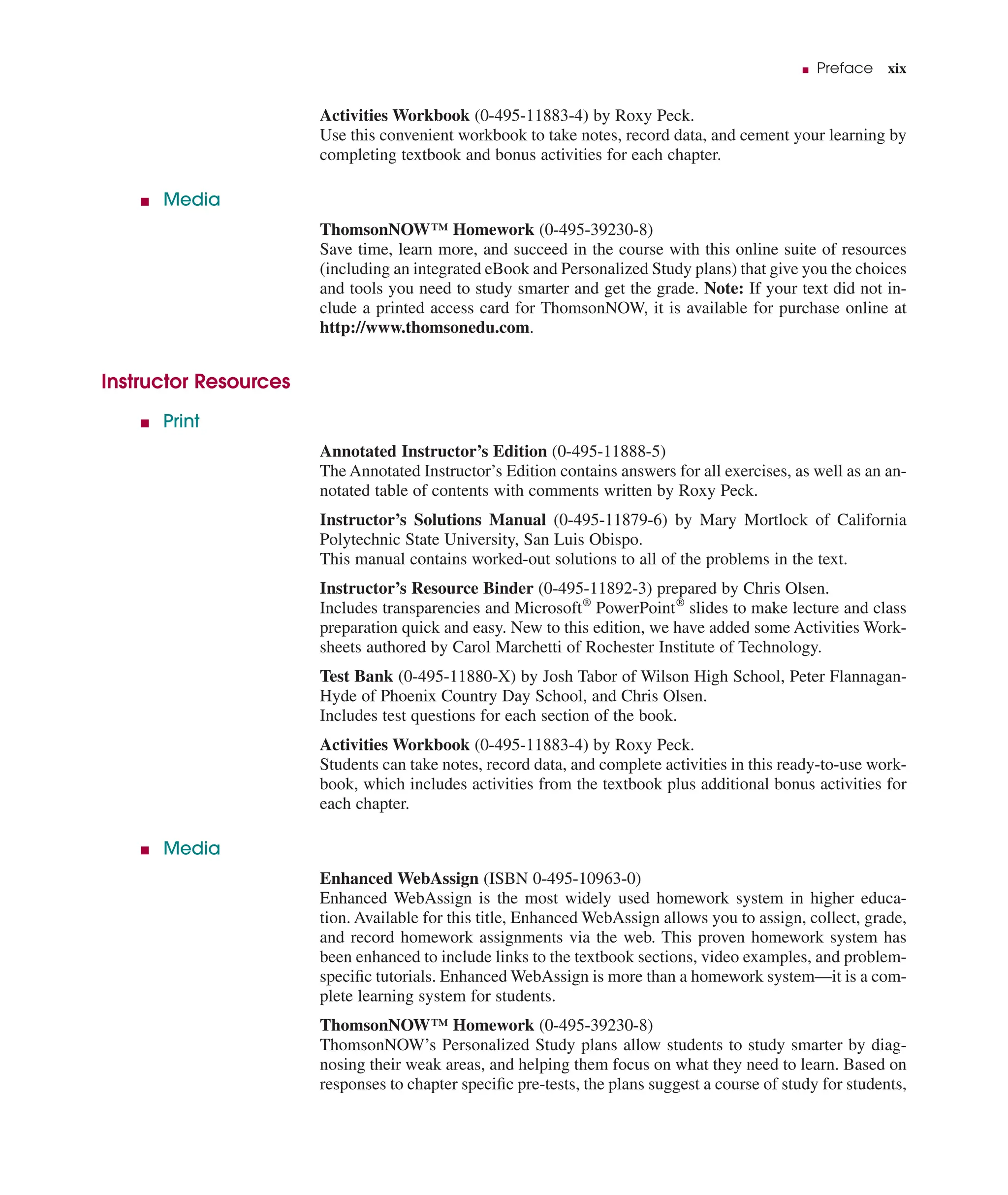 ■ Preface xix
Activities Workbook (0-495-11883-4) by Roxy Peck.
Use this convenient workbook to take notes, record data, and cement your learning by
completing textbook and bonus activities for each chapter.
■ Media
ThomsonNOW™ Homework (0-495-39230-8)
Save time, learn more, and succeed in the course with this online suite of resources
(including an integrated eBook and Personalized Study plans) that give you the choices
and tools you need to study smarter and get the grade. Note: If your text did not in-
clude a printed access card for ThomsonNOW, it is available for purchase online at
http://www.thomsonedu.com.
Instructor Resources
■ Print
Annotated Instructor’s Edition (0-495-11888-5)
The Annotated Instructor’s Edition contains answers for all exercises, as well as an an-
notated table of contents with comments written by Roxy Peck.
Instructor’s Solutions Manual (0-495-11879-6) by Mary Mortlock of California
Polytechnic State University, San Luis Obispo.
This manual contains worked-out solutions to all of the problems in the text.
Instructor’s Resource Binder (0-495-11892-3) prepared by Chris Olsen.
Includes transparencies and Microsoft®
PowerPoint®
slides to make lecture and class
preparation quick and easy. New to this edition, we have added some Activities Work-
sheets authored by Carol Marchetti of Rochester Institute of Technology.
Test Bank (0-495-11880-X) by Josh Tabor of Wilson High School, Peter Flannagan-
Hyde of Phoenix Country Day School, and Chris Olsen.
Includes test questions for each section of the book.
Activities Workbook (0-495-11883-4) by Roxy Peck.
Students can take notes, record data, and complete activities in this ready-to-use work-
book, which includes activities from the textbook plus additional bonus activities for
each chapter.
■ Media
Enhanced WebAssign (ISBN 0-495-10963-0)
Enhanced WebAssign is the most widely used homework system in higher educa-
tion. Available for this title, Enhanced WebAssign allows you to assign, collect, grade,
and record homework assignments via the web. This proven homework system has
been enhanced to include links to the textbook sections, video examples, and problem-
speciﬁc tutorials. Enhanced WebAssign is more than a homework system—it is a com-
plete learning system for students.
ThomsonNOW™ Homework (0-495-39230-8)
ThomsonNOW’s Personalized Study plans allow students to study smarter by diag-
nosing their weak areas, and helping them focus on what they need to learn. Based on
responses to chapter speciﬁc pre-tests, the plans suggest a course of study for students,
 