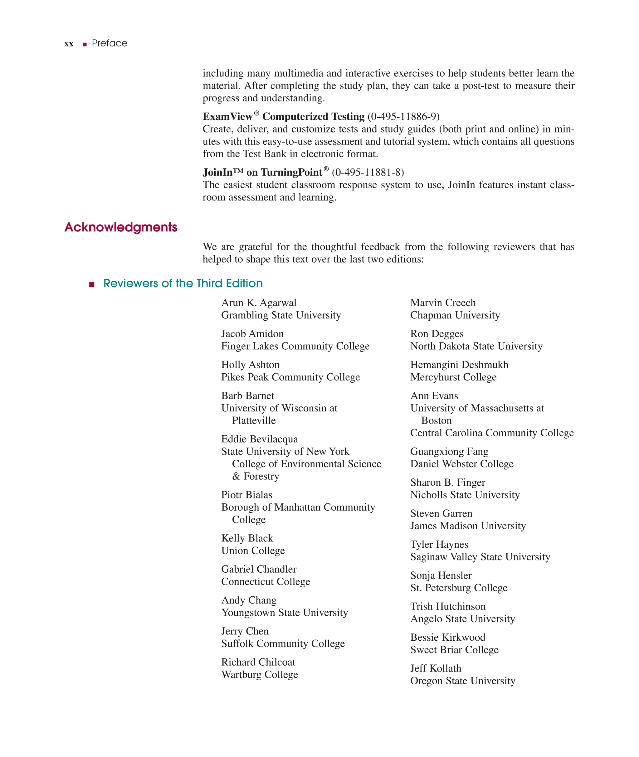 xx ■ Preface
including many multimedia and interactive exercises to help students better learn the
material. After completing the study plan, they can take a post-test to measure their
progress and understanding.
ExamView®
Computerized Testing (0-495-11886-9)
Create, deliver, and customize tests and study guides (both print and online) in min-
utes with this easy-to-use assessment and tutorial system, which contains all questions
from the Test Bank in electronic format.
JoinIn™ on TurningPoint®
(0-495-11881-8)
The easiest student classroom response system to use, JoinIn features instant class-
room assessment and learning.
Acknowledgments
We are grateful for the thoughtful feedback from the following reviewers that has
helped to shape this text over the last two editions:
■ Reviewers of the Third Edition
Arun K. Agarwal
Grambling State University
Jacob Amidon
Finger Lakes Community College
Holly Ashton
Pikes Peak Community College
Barb Barnet
University of Wisconsin at
Platteville
Eddie Bevilacqua
State University of New York
College of Environmental Science
& Forestry
Piotr Bialas
Borough of Manhattan Community
College
Kelly Black
Union College
Gabriel Chandler
Connecticut College
Andy Chang
Youngstown State University
Jerry Chen
Suffolk Community College
Richard Chilcoat
Wartburg College
Marvin Creech
Chapman University
Ron Degges
North Dakota State University
Hemangini Deshmukh
Mercyhurst College
Ann Evans
University of Massachusetts at
Boston
Central Carolina Community College
Guangxiong Fang
Daniel Webster College
Sharon B. Finger
Nicholls State University
Steven Garren
James Madison University
Tyler Haynes
Saginaw Valley State University
Sonja Hensler
St. Petersburg College
Trish Hutchinson
Angelo State University
Bessie Kirkwood
Sweet Briar College
Jeff Kollath
Oregon State University
 