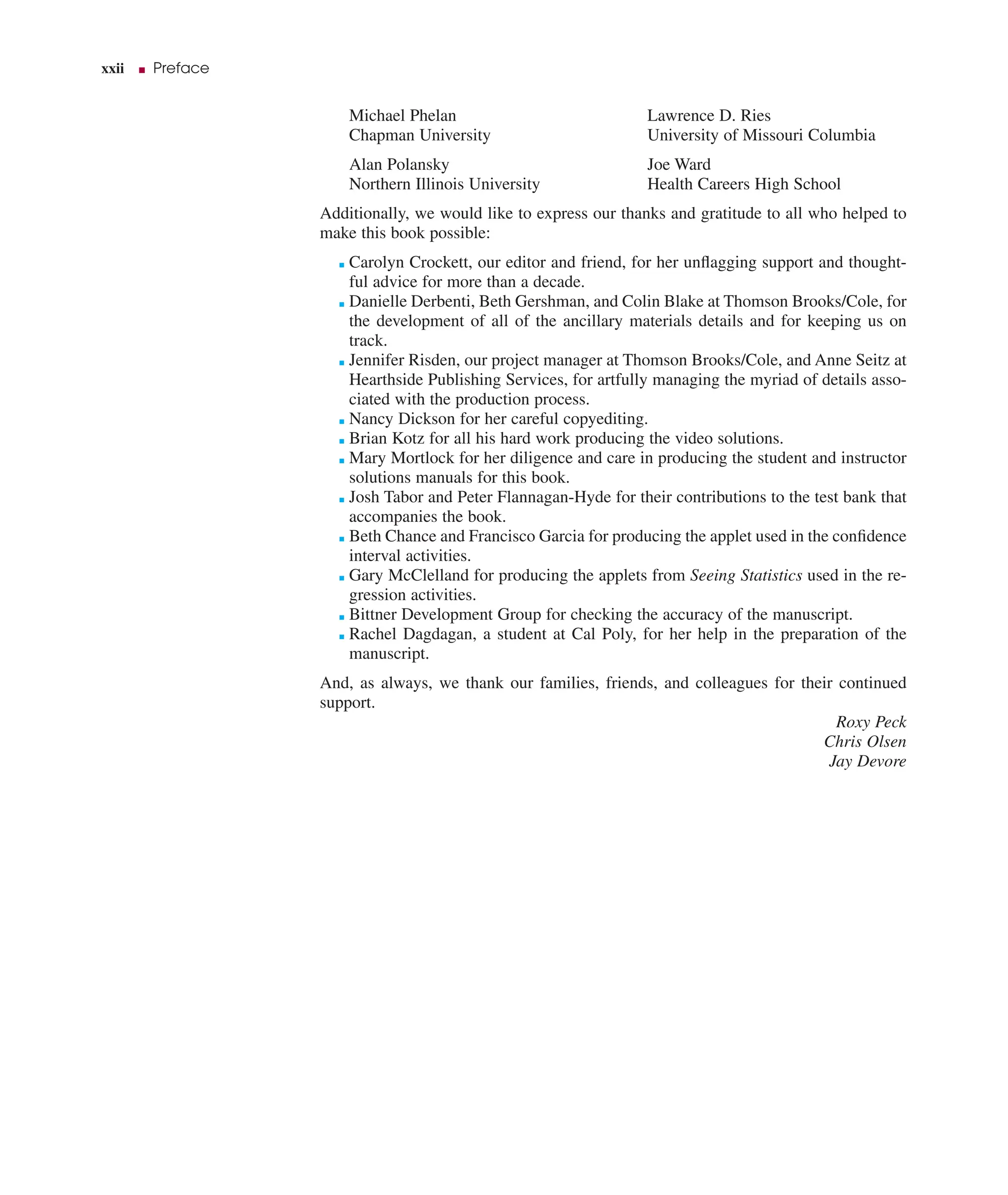 xxii ■ Preface
Michael Phelan
Chapman University
Alan Polansky
Northern Illinois University
Lawrence D. Ries
University of Missouri Columbia
Joe Ward
Health Careers High School
Additionally, we would like to express our thanks and gratitude to all who helped to
make this book possible:
■ Carolyn Crockett, our editor and friend, for her unﬂagging support and thought-
ful advice for more than a decade.
■ Danielle Derbenti, Beth Gershman, and Colin Blake at Thomson Brooks/Cole, for
the development of all of the ancillary materials details and for keeping us on
track.
■ Jennifer Risden, our project manager at Thomson Brooks/Cole, and Anne Seitz at
Hearthside Publishing Services, for artfully managing the myriad of details asso-
ciated with the production process.
■ Nancy Dickson for her careful copyediting.
■ Brian Kotz for all his hard work producing the video solutions.
■ Mary Mortlock for her diligence and care in producing the student and instructor
solutions manuals for this book.
■ Josh Tabor and Peter Flannagan-Hyde for their contributions to the test bank that
accompanies the book.
■ Beth Chance and Francisco Garcia for producing the applet used in the conﬁdence
interval activities.
■ Gary McClelland for producing the applets from Seeing Statistics used in the re-
gression activities.
■ Bittner Development Group for checking the accuracy of the manuscript.
■ Rachel Dagdagan, a student at Cal Poly, for her help in the preparation of the
manuscript.
And, as always, we thank our families, friends, and colleagues for their continued
support.
Roxy Peck
Chris Olsen
Jay Devore
 