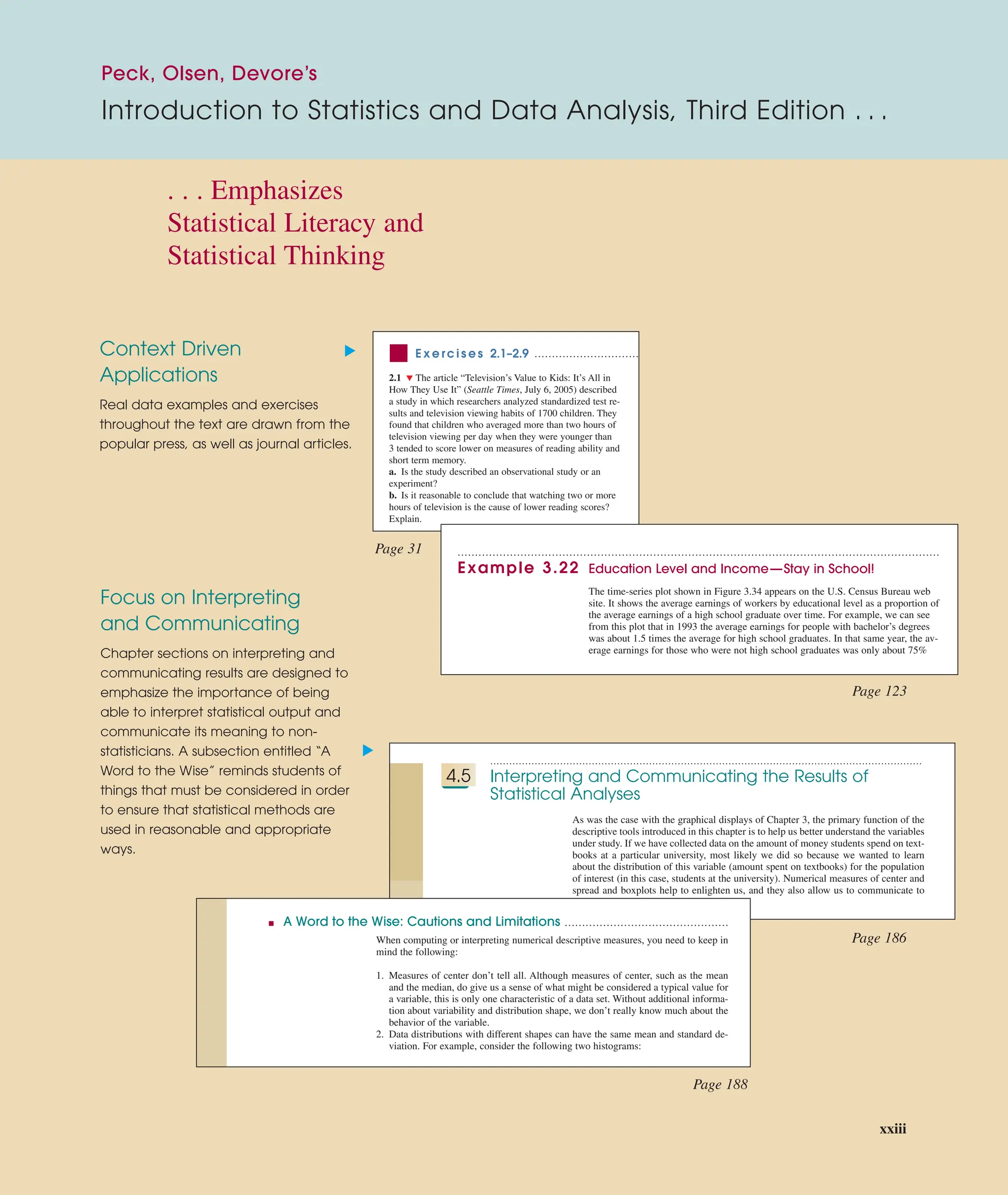 Context Driven
Applications
Real data examples and exercises
throughout the text are drawn from the
popular press, as well as journal articles.
Focus on Interpreting
and Communicating
Chapter sections on interpreting and
communicating results are designed to
emphasize the importance of being
able to interpret statistical output and
communicate its meaning to non-
statisticians. A subsection entitled “A
Word to the Wise” reminds students of
things that must be considered in order
to ensure that statistical methods are
used in reasonable and appropriate
ways.
........................................................................................................................................
4.5 Interpreting and Communicating the Results of
Statistical Analyses
As was the case with the graphical displays of Chapter 3, the primary function of the
descriptive tools introduced in this chapter is to help us better understand the variables
under study. If we have collected data on the amount of money students spend on text-
books at a particular university, most likely we did so because we wanted to learn
about the distribution of this variable (amount spent on textbooks) for the population
of interest (in this case, students at the university). Numerical measures of center and
spread and boxplots help to enlighten us, and they also allow us to communicate to
others what we have learned from the data.
■ A Word to the Wise: Cautions and Limitations ...............................................
When computing or interpreting numerical descriptive measures, you need to keep in
mind the following:
1. Measures of center don’t tell all. Although measures of center, such as the mean
and the median, do give us a sense of what might be considered a typical value for
a variable, this is only one characteristic of a data set. Without additional informa-
tion about variability and distribution shape, we don’t really know much about the
behavior of the variable.
2. Data distributions with different shapes can have the same mean and standard de-
viation. For example, consider the following two histograms:
▲
▲
. . . Emphasizes
Statistical Literacy and
Statistical Thinking
Page 31
Page 123
Page 186
Page 188
Peck, Olsen, Devore’s
Introduction to Statistics and Data Analysis, Third Edition . . .
■ E x e rc i s e s 2.1–2.9
2.1 ▼ The article “Television’s Value to Kids: It’s All in
How They Use It” (Seattle Times, July 6, 2005) described
a study in which researchers analyzed standardized test re-
sults and television viewing habits of 1700 children. They
found that children who averaged more than two hours of
television viewing per day when they were younger than
3 tended to score lower on measures of reading ability and
short term memory.
a. Is the study described an observational study or an
experiment?
b. Is it reasonable to conclude that watching two or more
hours of television is the cause of lower reading scores?
Explain.
..............................
..........................................................................................................................................
Example 3.22 Education Level and Income—Stay in School!
The time-series plot shown in Figure 3.34 appears on the U.S. Census Bureau web
site. It shows the average earnings of workers by educational level as a proportion of
the average earnings of a high school graduate over time. For example, we can see
from this plot that in 1993 the average earnings for people with bachelor’s degrees
was about 1.5 times the average for high school graduates. In that same year, the av-
erage earnings for those who were not high school graduates was only about 75%
xxiii
 