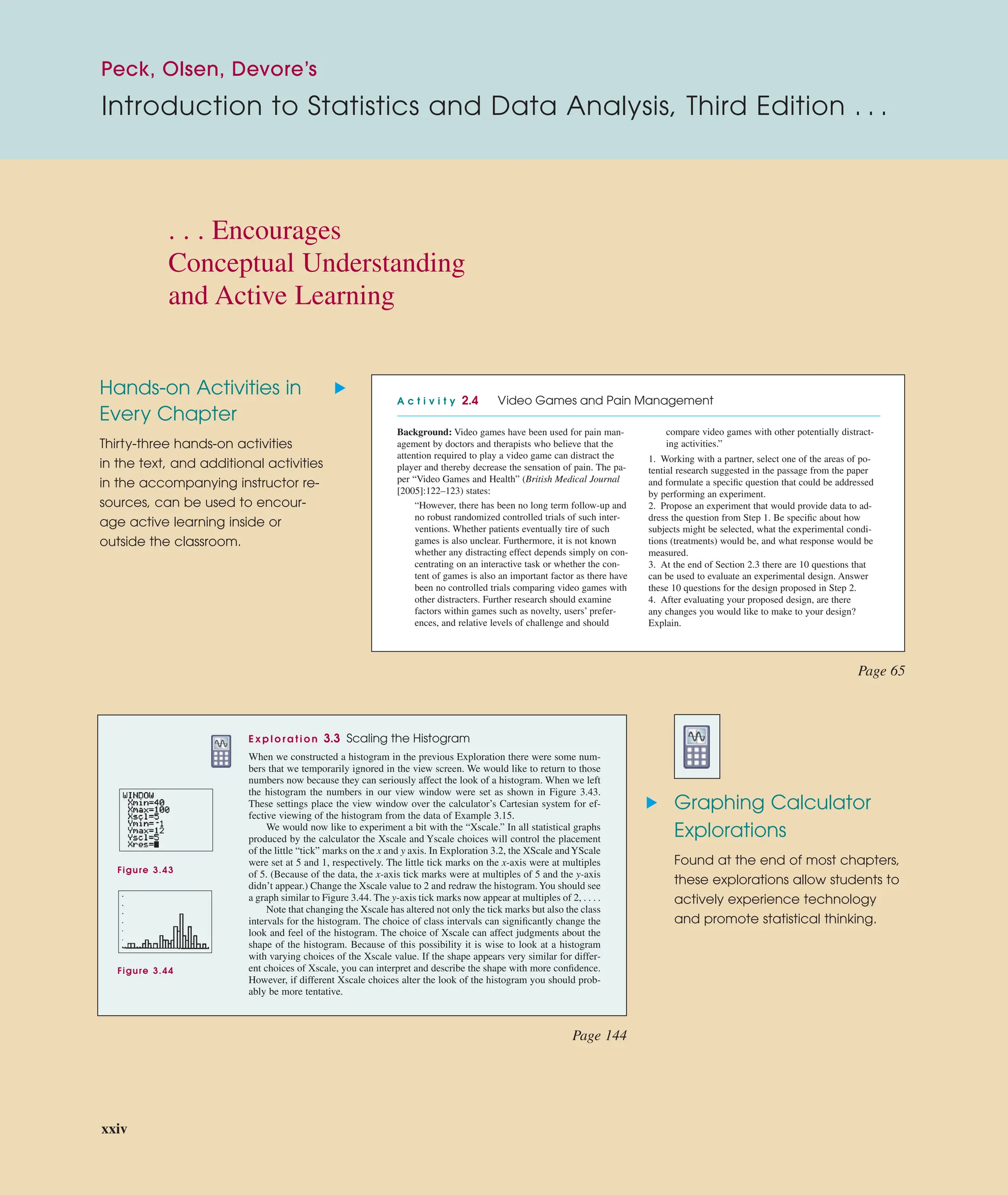Peck, Olsen, Devore’s
Introduction to Statistics and Data Analysis, Third Edition . . .
Hands-on Activities in
Every Chapter
Thirty-three hands-on activities
in the text, and additional activities
in the accompanying instructor re-
sources, can be used to encour-
age active learning inside or
outside the classroom.
Graphing Calculator
Explorations
Found at the end of most chapters,
these explorations allow students to
actively experience technology
and promote statistical thinking.
E x p l o r a t i o n 3.3 Scaling the Histogram
When we constructed a histogram in the previous Exploration there were some num-
bers that we temporarily ignored in the view screen. We would like to return to those
numbers now because they can seriously affect the look of a histogram. When we left
the histogram the numbers in our view window were set as shown in Figure 3.43.
These settings place the view window over the calculator’s Cartesian system for ef-
fective viewing of the histogram from the data of Example 3.15.
We would now like to experiment a bit with the “Xscale.” In all statistical graphs
produced by the calculator the Xscale and Yscale choices will control the placement
of the little “tick” marks on the x and y axis. In Exploration 3.2, the XScale andYScale
were set at 5 and 1, respectively. The little tick marks on the x-axis were at multiples
of 5. (Because of the data, the x-axis tick marks were at multiples of 5 and the y-axis
didn’t appear.) Change the Xscale value to 2 and redraw the histogram.You should see
a graph similar to Figure 3.44. The y-axis tick marks now appear at multiples of 2, . . . .
Note that changing the Xscale has altered not only the tick marks but also the class
intervals for the histogram. The choice of class intervals can signiﬁcantly change the
look and feel of the histogram. The choice of Xscale can affect judgments about the
shape of the histogram. Because of this possibility it is wise to look at a histogram
with varying choices of the Xscale value. If the shape appears very similar for differ-
ent choices of Xscale, you can interpret and describe the shape with more conﬁdence.
However, if different Xscale choices alter the look of the histogram you should prob-
ably be more tentative.
Figure 3.43
Figure 3.44
A c t i v i t y 2.4 Video Games and Pain Management
Background: Video games have been used for pain man-
agement by doctors and therapists who believe that the
attention required to play a video game can distract the
player and thereby decrease the sensation of pain. The pa-
per “Video Games and Health” (British Medical Journal
[2005]:122–123) states:
“However, there has been no long term follow-up and
no robust randomized controlled trials of such inter-
ventions. Whether patients eventually tire of such
games is also unclear. Furthermore, it is not known
whether any distracting effect depends simply on con-
centrating on an interactive task or whether the con-
tent of games is also an important factor as there have
been no controlled trials comparing video games with
other distracters. Further research should examine
factors within games such as novelty, users’ prefer-
ences, and relative levels of challenge and should
compare video games with other potentially distract-
ing activities.”
1. Working with a partner, select one of the areas of po-
tential research suggested in the passage from the paper
and formulate a speciﬁc question that could be addressed
by performing an experiment.
2. Propose an experiment that would provide data to ad-
dress the question from Step 1. Be speciﬁc about how
subjects might be selected, what the experimental condi-
tions (treatments) would be, and what response would be
measured.
3. At the end of Section 2.3 there are 10 questions that
can be used to evaluate an experimental design. Answer
these 10 questions for the design proposed in Step 2.
4. After evaluating your proposed design, are there
any changes you would like to make to your design?
Explain.
▲
▲
Page 65
Page 144
. . . Encourages
Conceptual Understanding
and Active Learning
xxiv
 