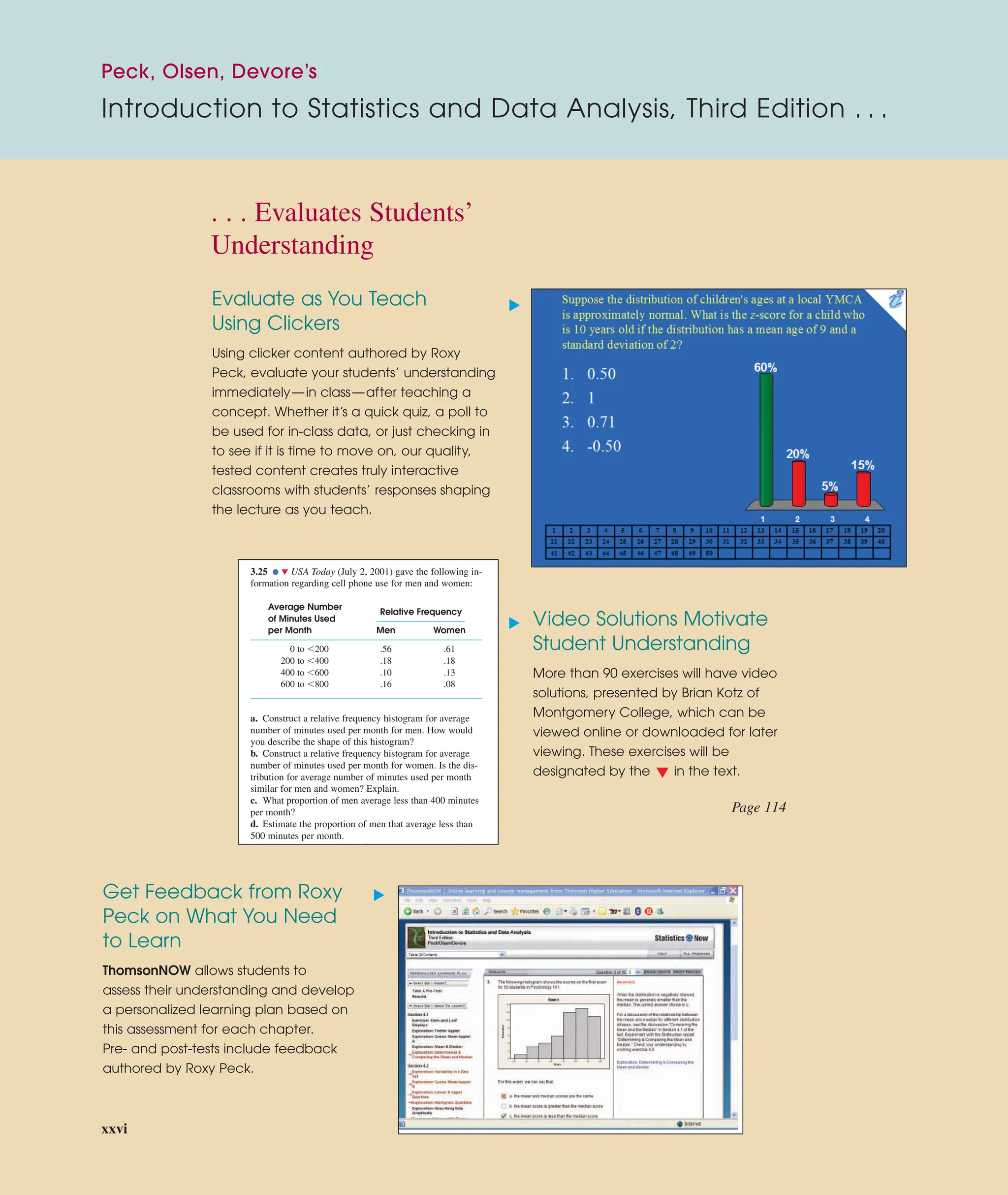 Evaluate as You Teach
Using Clickers
Using clicker content authored by Roxy
Peck, evaluate your students’ understanding
immediately—in class—after teaching a
concept. Whether it’s a quick quiz, a poll to
be used for in-class data, or just checking in
to see if it is time to move on, our quality,
tested content creates truly interactive
classrooms with students’ responses shaping
the lecture as you teach.
Video Solutions Motivate
Student Understanding
More than 90 exercises will have video
solutions, presented by Brian Kotz of
Montgomery College, which can be
viewed online or downloaded for later
viewing. These exercises will be
designated by the in the text.
Get Feedback from Roxy
Peck on What You Need
to Learn
ThomsonNOW allows students to
assess their understanding and develop
a personalized learning plan based on
this assessment for each chapter.
Pre- and post-tests include feedback
authored by Roxy Peck.
3.25 ● ▼ USA Today (July 2, 2001) gave the following in-
formation regarding cell phone use for men and women:
Average Number
of Minutes Used
Relative Frequency
per Month Men Women
0 to 200 .56 .61
200 to 400 .18 .18
400 to 600 .10 .13
600 to 800 .16 .08
a. Construct a relative frequency histogram for average
number of minutes used per month for men. How would
you describe the shape of this histogram?
b. Construct a relative frequency histogram for average
number of minutes used per month for women. Is the dis-
tribution for average number of minutes used per month
similar for men and women? Explain.
c. What proportion of men average less than 400 minutes
per month?
d. Estimate the proportion of men that average less than
500 minutes per month.
E i h i f h 450
▲
▲
▲
▲
Page 114
. . . Evaluates Students’
Understanding
Peck, Olsen, Devore’s
Introduction to Statistics and Data Analysis, Third Edition . . .
xxvi
 
