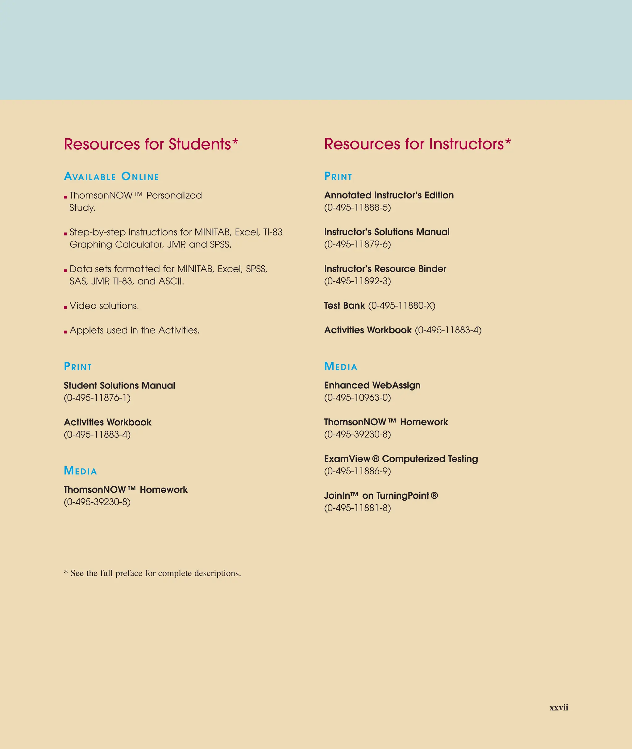Resources for Instructors*
PRINT
Annotated Instructor’s Edition
(0-495-11888-5)
Instructor’s Solutions Manual
(0-495-11879-6)
Instructor’s Resource Binder
(0-495-11892-3)
Test Bank (0-495-11880-X)
Activities Workbook (0-495-11883-4)
MEDIA
Enhanced WebAssign
(0-495-10963-0)
ThomsonNOW ™ Homework
(0-495-39230-8)
ExamView ® Computerized Testing
(0-495-11886-9)
JoinIn™ on TurningPoint ®
(0-495-11881-8)
Resources for Students*
AVAILABLE ONLINE
■ ThomsonNOW ™ Personalized
Study.
■ Step-by-step instructions for MINITAB, Excel, TI-83
Graphing Calculator, JMP
, and SPSS.
■ Data sets formatted for MINITAB, Excel, SPSS,
SAS, JMP
, TI-83, and ASCII.
■ Video solutions.
■ Applets used in the Activities.
PRINT
Student Solutions Manual
(0-495-11876-1)
Activities Workbook
(0-495-11883-4)
MEDIA
ThomsonNOW ™ Homework
(0-495-39230-8)
* See the full preface for complete descriptions.
xxvii
 