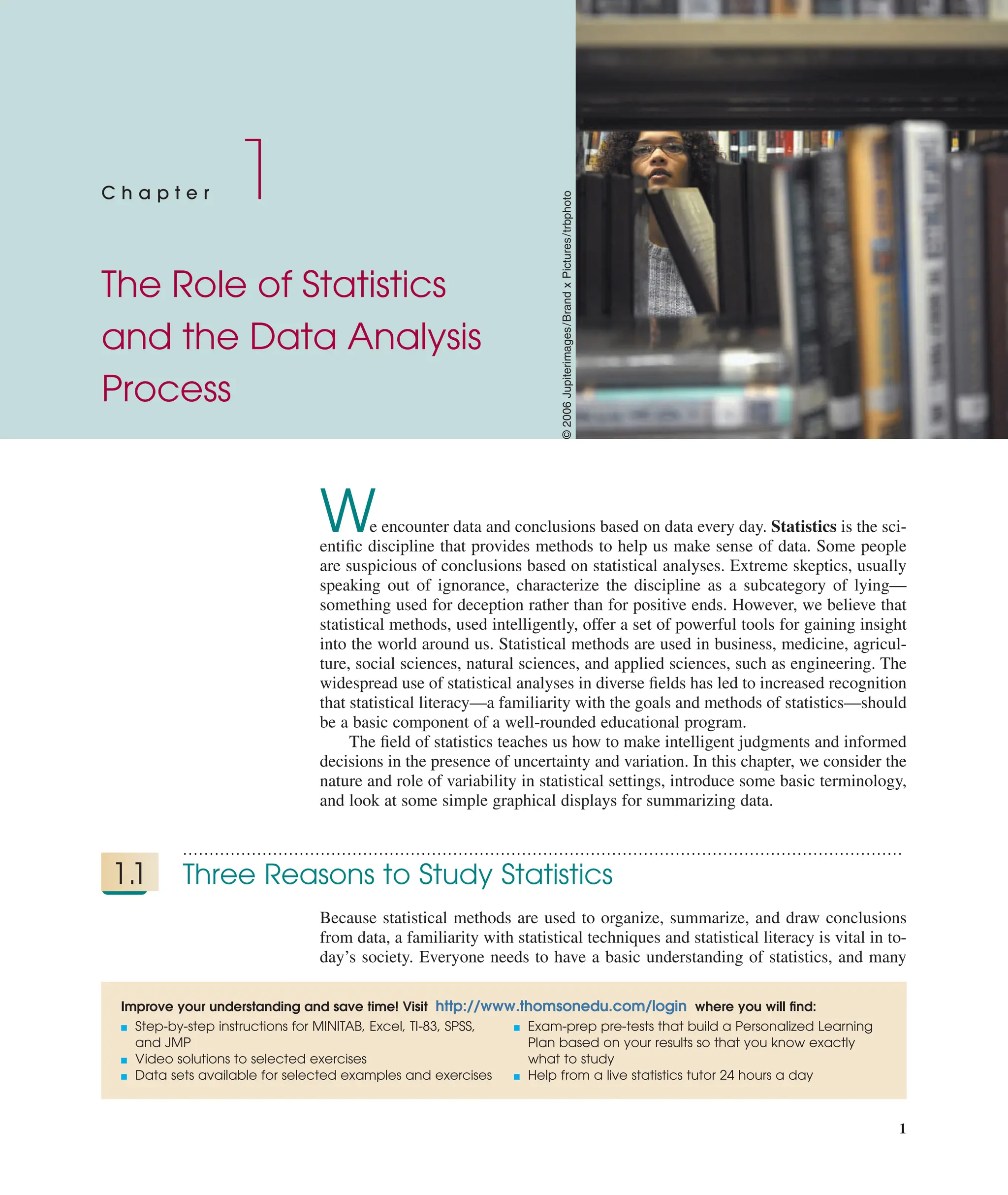 1
C h a p t e r 1
The Role of Statistics
and the Data Analysis
Process
Improve your understanding and save time! Visit http://www.thomsonedu.com/login where you will ﬁnd:
■ Step-by-step instructions for MINITAB, Excel, TI-83, SPSS,
and JMP
■ Video solutions to selected exercises
■ Data sets available for selected examples and exercises
■ Exam-prep pre-tests that build a Personalized Learning
Plan based on your results so that you know exactly
what to study
■ Help from a live statistics tutor 24 hours a day
We encounter data and conclusions based on data every day. Statistics is the sci-
entiﬁc discipline that provides methods to help us make sense of data. Some people
are suspicious of conclusions based on statistical analyses. Extreme skeptics, usually
speaking out of ignorance, characterize the discipline as a subcategory of lying—
something used for deception rather than for positive ends. However, we believe that
statistical methods, used intelligently, offer a set of powerful tools for gaining insight
into the world around us. Statistical methods are used in business, medicine, agricul-
ture, social sciences, natural sciences, and applied sciences, such as engineering. The
widespread use of statistical analyses in diverse ﬁelds has led to increased recognition
that statistical literacy—a familiarity with the goals and methods of statistics—should
be a basic component of a well-rounded educational program.
The ﬁeld of statistics teaches us how to make intelligent judgments and informed
decisions in the presence of uncertainty and variation. In this chapter, we consider the
nature and role of variability in statistical settings, introduce some basic terminology,
and look at some simple graphical displays for summarizing data.
........................................................................................................................................
1.1 Three Reasons to Study Statistics
Because statistical methods are used to organize, summarize, and draw conclusions
from data, a familiarity with statistical techniques and statistical literacy is vital in to-
day’s society. Everyone needs to have a basic understanding of statistics, and many
©
2006
Jupiterimages/Brand
x
Pictures/trbphoto
 