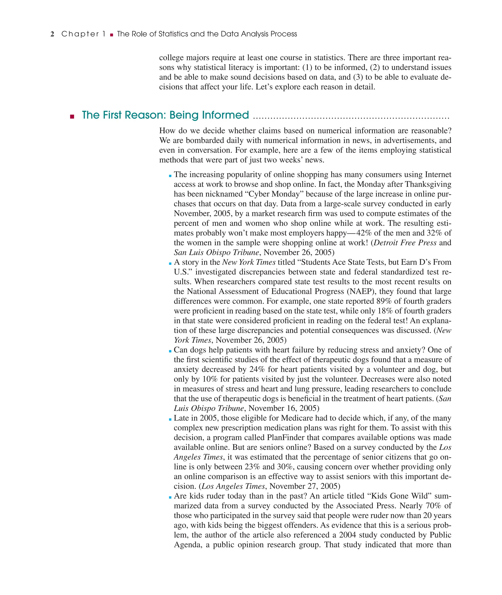 college majors require at least one course in statistics. There are three important rea-
sons why statistical literacy is important: (1) to be informed, (2) to understand issues
and be able to make sound decisions based on data, and (3) to be able to evaluate de-
cisions that affect your life. Let’s explore each reason in detail.
■ The First Reason: Being Informed ....................................................................
How do we decide whether claims based on numerical information are reasonable?
We are bombarded daily with numerical information in news, in advertisements, and
even in conversation. For example, here are a few of the items employing statistical
methods that were part of just two weeks’ news.
■ The increasing popularity of online shopping has many consumers using Internet
access at work to browse and shop online. In fact, the Monday after Thanksgiving
has been nicknamed “Cyber Monday” because of the large increase in online pur-
chases that occurs on that day. Data from a large-scale survey conducted in early
November, 2005, by a market research ﬁrm was used to compute estimates of the
percent of men and women who shop online while at work. The resulting esti-
mates probably won’t make most employers happy—42% of the men and 32% of
the women in the sample were shopping online at work! (Detroit Free Press and
San Luis Obispo Tribune, November 26, 2005)
■ A story in the New York Times titled “Students Ace State Tests, but Earn D’s From
U.S.” investigated discrepancies between state and federal standardized test re-
sults. When researchers compared state test results to the most recent results on
the National Assessment of Educational Progress (NAEP), they found that large
differences were common. For example, one state reported 89% of fourth graders
were proﬁcient in reading based on the state test, while only 18% of fourth graders
in that state were considered proﬁcient in reading on the federal test! An explana-
tion of these large discrepancies and potential consequences was discussed. (New
York Times, November 26, 2005)
■ Can dogs help patients with heart failure by reducing stress and anxiety? One of
the ﬁrst scientiﬁc studies of the effect of therapeutic dogs found that a measure of
anxiety decreased by 24% for heart patients visited by a volunteer and dog, but
only by 10% for patients visited by just the volunteer. Decreases were also noted
in measures of stress and heart and lung pressure, leading researchers to conclude
that the use of therapeutic dogs is beneﬁcial in the treatment of heart patients. (San
Luis Obispo Tribune, November 16, 2005)
■ Late in 2005, those eligible for Medicare had to decide which, if any, of the many
complex new prescription medication plans was right for them. To assist with this
decision, a program called PlanFinder that compares available options was made
available online. But are seniors online? Based on a survey conducted by the Los
Angeles Times, it was estimated that the percentage of senior citizens that go on-
line is only between 23% and 30%, causing concern over whether providing only
an online comparison is an effective way to assist seniors with this important de-
cision. (Los Angeles Times, November 27, 2005)
■ Are kids ruder today than in the past? An article titled “Kids Gone Wild” sum-
marized data from a survey conducted by the Associated Press. Nearly 70% of
those who participated in the survey said that people were ruder now than 20 years
ago, with kids being the biggest offenders. As evidence that this is a serious prob-
lem, the author of the article also referenced a 2004 study conducted by Public
Agenda, a public opinion research group. That study indicated that more than
2 C h a p t e r 1 ■ The Role of Statistics and the Data Analysis Process
 
