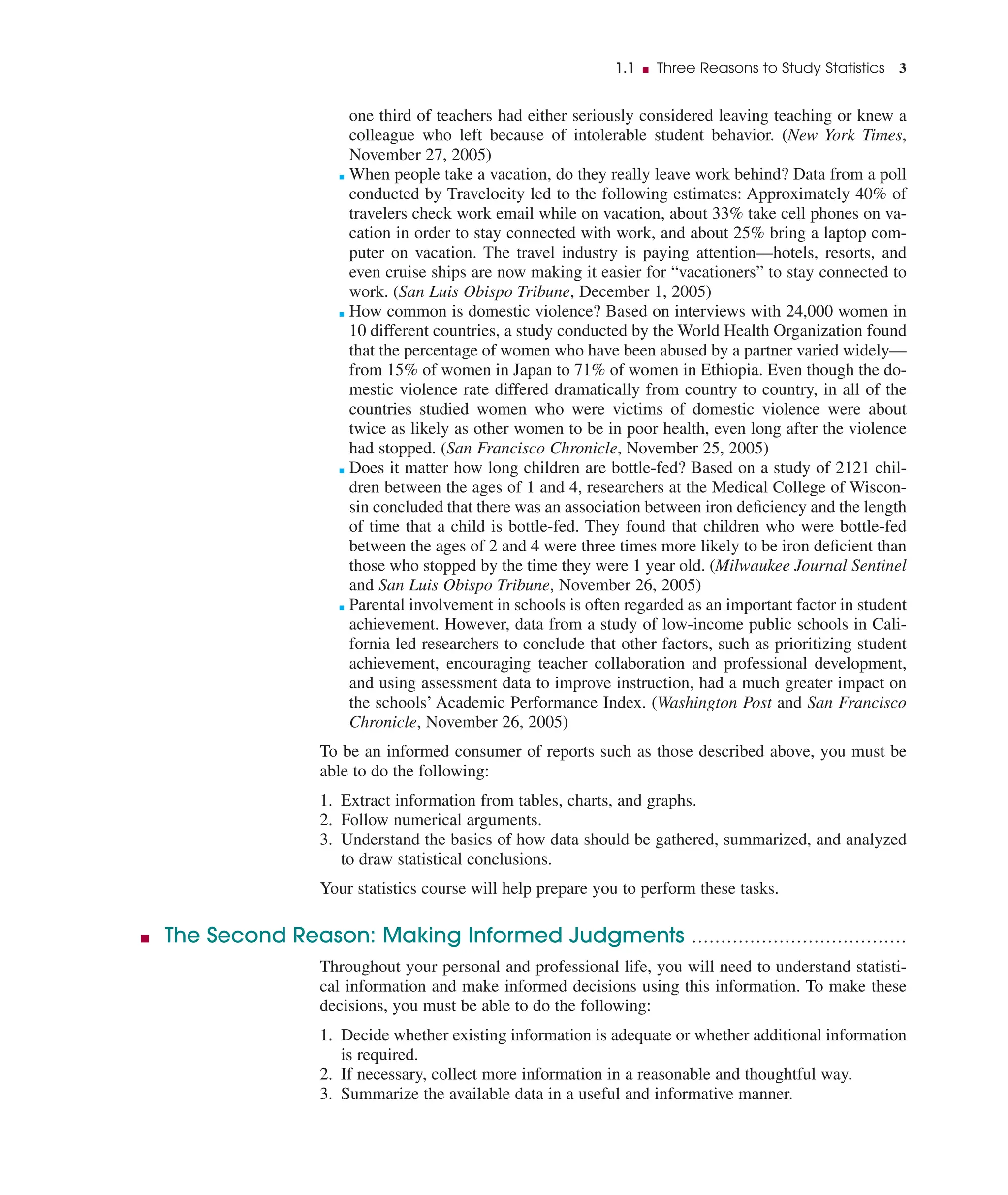 one third of teachers had either seriously considered leaving teaching or knew a
colleague who left because of intolerable student behavior. (New York Times,
November 27, 2005)
■ When people take a vacation, do they really leave work behind? Data from a poll
conducted by Travelocity led to the following estimates: Approximately 40% of
travelers check work email while on vacation, about 33% take cell phones on va-
cation in order to stay connected with work, and about 25% bring a laptop com-
puter on vacation. The travel industry is paying attention—hotels, resorts, and
even cruise ships are now making it easier for “vacationers” to stay connected to
work. (San Luis Obispo Tribune, December 1, 2005)
■ How common is domestic violence? Based on interviews with 24,000 women in
10 different countries, a study conducted by the World Health Organization found
that the percentage of women who have been abused by a partner varied widely—
from 15% of women in Japan to 71% of women in Ethiopia. Even though the do-
mestic violence rate differed dramatically from country to country, in all of the
countries studied women who were victims of domestic violence were about
twice as likely as other women to be in poor health, even long after the violence
had stopped. (San Francisco Chronicle, November 25, 2005)
■ Does it matter how long children are bottle-fed? Based on a study of 2121 chil-
dren between the ages of 1 and 4, researchers at the Medical College of Wiscon-
sin concluded that there was an association between iron deﬁciency and the length
of time that a child is bottle-fed. They found that children who were bottle-fed
between the ages of 2 and 4 were three times more likely to be iron deﬁcient than
those who stopped by the time they were 1 year old. (Milwaukee Journal Sentinel
and San Luis Obispo Tribune, November 26, 2005)
■ Parental involvement in schools is often regarded as an important factor in student
achievement. However, data from a study of low-income public schools in Cali-
fornia led researchers to conclude that other factors, such as prioritizing student
achievement, encouraging teacher collaboration and professional development,
and using assessment data to improve instruction, had a much greater impact on
the schools’ Academic Performance Index. (Washington Post and San Francisco
Chronicle, November 26, 2005)
To be an informed consumer of reports such as those described above, you must be
able to do the following:
1. Extract information from tables, charts, and graphs.
2. Follow numerical arguments.
3. Understand the basics of how data should be gathered, summarized, and analyzed
to draw statistical conclusions.
Your statistics course will help prepare you to perform these tasks.
■ The Second Reason: Making Informed Judgments .....................................
Throughout your personal and professional life, you will need to understand statisti-
cal information and make informed decisions using this information. To make these
decisions, you must be able to do the following:
1. Decide whether existing information is adequate or whether additional information
is required.
2. If necessary, collect more information in a reasonable and thoughtful way.
3. Summarize the available data in a useful and informative manner.
1.1 ■ Three Reasons to Study Statistics 3
 