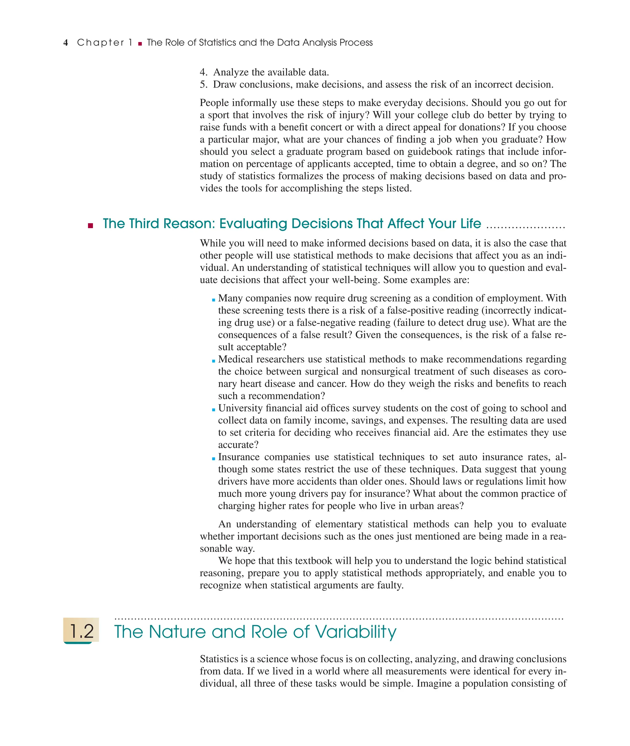 4. Analyze the available data.
5. Draw conclusions, make decisions, and assess the risk of an incorrect decision.
People informally use these steps to make everyday decisions. Should you go out for
a sport that involves the risk of injury? Will your college club do better by trying to
raise funds with a beneﬁt concert or with a direct appeal for donations? If you choose
a particular major, what are your chances of ﬁnding a job when you graduate? How
should you select a graduate program based on guidebook ratings that include infor-
mation on percentage of applicants accepted, time to obtain a degree, and so on? The
study of statistics formalizes the process of making decisions based on data and pro-
vides the tools for accomplishing the steps listed.
■ The Third Reason: Evaluating Decisions That Affect Your Life ......................
While you will need to make informed decisions based on data, it is also the case that
other people will use statistical methods to make decisions that affect you as an indi-
vidual. An understanding of statistical techniques will allow you to question and eval-
uate decisions that affect your well-being. Some examples are:
■ Many companies now require drug screening as a condition of employment. With
these screening tests there is a risk of a false-positive reading (incorrectly indicat-
ing drug use) or a false-negative reading (failure to detect drug use). What are the
consequences of a false result? Given the consequences, is the risk of a false re-
sult acceptable?
■ Medical researchers use statistical methods to make recommendations regarding
the choice between surgical and nonsurgical treatment of such diseases as coro-
nary heart disease and cancer. How do they weigh the risks and beneﬁts to reach
such a recommendation?
■ University ﬁnancial aid ofﬁces survey students on the cost of going to school and
collect data on family income, savings, and expenses. The resulting data are used
to set criteria for deciding who receives ﬁnancial aid. Are the estimates they use
accurate?
■ Insurance companies use statistical techniques to set auto insurance rates, al-
though some states restrict the use of these techniques. Data suggest that young
drivers have more accidents than older ones. Should laws or regulations limit how
much more young drivers pay for insurance? What about the common practice of
charging higher rates for people who live in urban areas?
An understanding of elementary statistical methods can help you to evaluate
whether important decisions such as the ones just mentioned are being made in a rea-
sonable way.
We hope that this textbook will help you to understand the logic behind statistical
reasoning, prepare you to apply statistical methods appropriately, and enable you to
recognize when statistical arguments are faulty.
........................................................................................................................................
1.2 The Nature and Role of Variability
Statistics is a science whose focus is on collecting, analyzing, and drawing conclusions
from data. If we lived in a world where all measurements were identical for every in-
dividual, all three of these tasks would be simple. Imagine a population consisting of
4 C h a p t e r 1 ■ The Role of Statistics and the Data Analysis Process
 