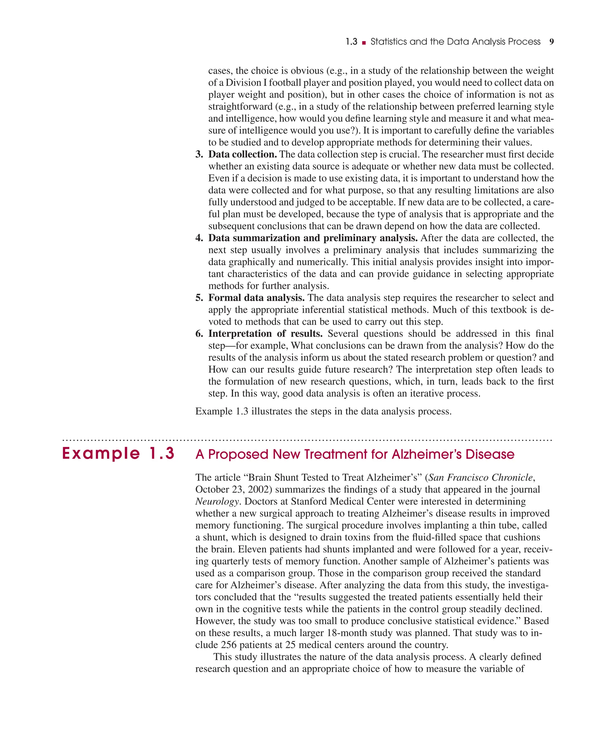 cases, the choice is obvious (e.g., in a study of the relationship between the weight
of a Division I football player and position played, you would need to collect data on
player weight and position), but in other cases the choice of information is not as
straightforward (e.g., in a study of the relationship between preferred learning style
and intelligence, how would you deﬁne learning style and measure it and what mea-
sure of intelligence would you use?). It is important to carefully deﬁne the variables
to be studied and to develop appropriate methods for determining their values.
3. Data collection. The data collection step is crucial. The researcher must ﬁrst decide
whether an existing data source is adequate or whether new data must be collected.
Even if a decision is made to use existing data, it is important to understand how the
data were collected and for what purpose, so that any resulting limitations are also
fully understood and judged to be acceptable. If new data are to be collected, a care-
ful plan must be developed, because the type of analysis that is appropriate and the
subsequent conclusions that can be drawn depend on how the data are collected.
4. Data summarization and preliminary analysis. After the data are collected, the
next step usually involves a preliminary analysis that includes summarizing the
data graphically and numerically. This initial analysis provides insight into impor-
tant characteristics of the data and can provide guidance in selecting appropriate
methods for further analysis.
5. Formal data analysis. The data analysis step requires the researcher to select and
apply the appropriate inferential statistical methods. Much of this textbook is de-
voted to methods that can be used to carry out this step.
6. Interpretation of results. Several questions should be addressed in this ﬁnal
step—for example, What conclusions can be drawn from the analysis? How do the
results of the analysis inform us about the stated research problem or question? and
How can our results guide future research? The interpretation step often leads to
the formulation of new research questions, which, in turn, leads back to the ﬁrst
step. In this way, good data analysis is often an iterative process.
Example 1.3 illustrates the steps in the data analysis process.
..........................................................................................................................................
Example 1.3 A Proposed New Treatment for Alzheimer’s Disease
The article “Brain Shunt Tested to Treat Alzheimer’s” (San Francisco Chronicle,
October 23, 2002) summarizes the ﬁndings of a study that appeared in the journal
Neurology. Doctors at Stanford Medical Center were interested in determining
whether a new surgical approach to treating Alzheimer’s disease results in improved
memory functioning. The surgical procedure involves implanting a thin tube, called
a shunt, which is designed to drain toxins from the ﬂuid-ﬁlled space that cushions
the brain. Eleven patients had shunts implanted and were followed for a year, receiv-
ing quarterly tests of memory function. Another sample of Alzheimer’s patients was
used as a comparison group. Those in the comparison group received the standard
care for Alzheimer’s disease. After analyzing the data from this study, the investiga-
tors concluded that the “results suggested the treated patients essentially held their
own in the cognitive tests while the patients in the control group steadily declined.
However, the study was too small to produce conclusive statistical evidence.” Based
on these results, a much larger 18-month study was planned. That study was to in-
clude 256 patients at 25 medical centers around the country.
This study illustrates the nature of the data analysis process. A clearly deﬁned
research question and an appropriate choice of how to measure the variable of
1.3 ■ Statistics and the Data Analysis Process 9
 