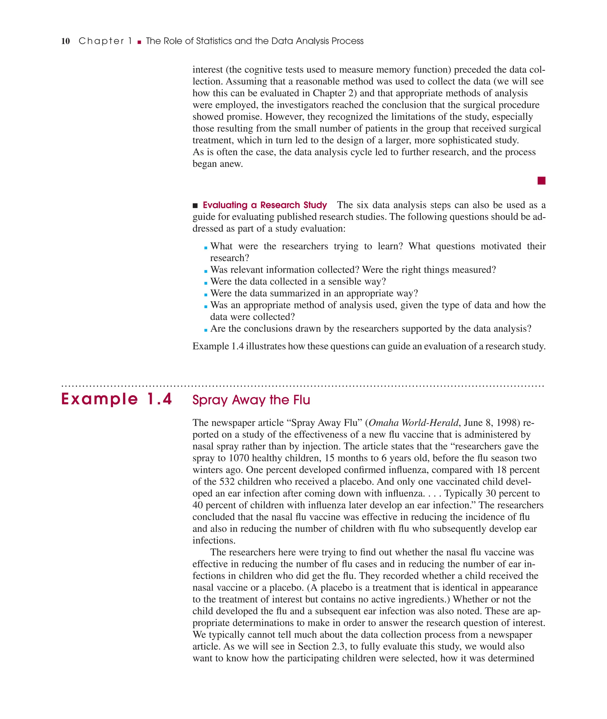interest (the cognitive tests used to measure memory function) preceded the data col-
lection. Assuming that a reasonable method was used to collect the data (we will see
how this can be evaluated in Chapter 2) and that appropriate methods of analysis
were employed, the investigators reached the conclusion that the surgical procedure
showed promise. However, they recognized the limitations of the study, especially
those resulting from the small number of patients in the group that received surgical
treatment, which in turn led to the design of a larger, more sophisticated study.
As is often the case, the data analysis cycle led to further research, and the process
began anew.
■
■ Evaluating a Research Study The six data analysis steps can also be used as a
guide for evaluating published research studies. The following questions should be ad-
dressed as part of a study evaluation:
■ What were the researchers trying to learn? What questions motivated their
research?
■ Was relevant information collected? Were the right things measured?
■ Were the data collected in a sensible way?
■ Were the data summarized in an appropriate way?
■ Was an appropriate method of analysis used, given the type of data and how the
data were collected?
■ Are the conclusions drawn by the researchers supported by the data analysis?
Example 1.4 illustrates how these questions can guide an evaluation of a research study.
..........................................................................................................................................
Example 1.4 Spray Away the Flu
The newspaper article “Spray Away Flu” (Omaha World-Herald, June 8, 1998) re-
ported on a study of the effectiveness of a new ﬂu vaccine that is administered by
nasal spray rather than by injection. The article states that the “researchers gave the
spray to 1070 healthy children, 15 months to 6 years old, before the ﬂu season two
winters ago. One percent developed conﬁrmed inﬂuenza, compared with 18 percent
of the 532 children who received a placebo. And only one vaccinated child devel-
oped an ear infection after coming down with inﬂuenza. . . . Typically 30 percent to
40 percent of children with inﬂuenza later develop an ear infection.” The researchers
concluded that the nasal ﬂu vaccine was effective in reducing the incidence of ﬂu
and also in reducing the number of children with ﬂu who subsequently develop ear
infections.
The researchers here were trying to ﬁnd out whether the nasal ﬂu vaccine was
effective in reducing the number of ﬂu cases and in reducing the number of ear in-
fections in children who did get the ﬂu. They recorded whether a child received the
nasal vaccine or a placebo. (A placebo is a treatment that is identical in appearance
to the treatment of interest but contains no active ingredients.) Whether or not the
child developed the ﬂu and a subsequent ear infection was also noted. These are ap-
propriate determinations to make in order to answer the research question of interest.
We typically cannot tell much about the data collection process from a newspaper
article. As we will see in Section 2.3, to fully evaluate this study, we would also
want to know how the participating children were selected, how it was determined
10 C h a p t e r 1 ■ The Role of Statistics and the Data Analysis Process
 