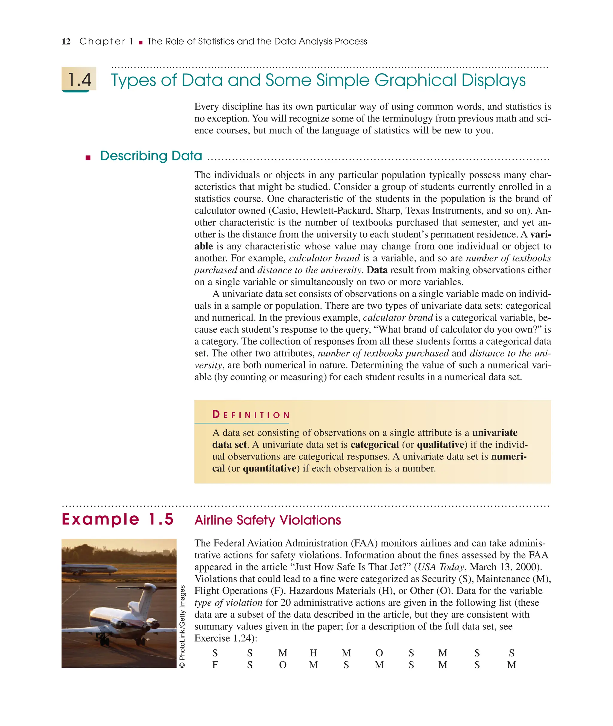 ........................................................................................................................................
1.4 Types of Data and Some Simple Graphical Displays
Every discipline has its own particular way of using common words, and statistics is
no exception.You will recognize some of the terminology from previous math and sci-
ence courses, but much of the language of statistics will be new to you.
■ Describing Data .................................................................................................
The individuals or objects in any particular population typically possess many char-
acteristics that might be studied. Consider a group of students currently enrolled in a
statistics course. One characteristic of the students in the population is the brand of
calculator owned (Casio, Hewlett-Packard, Sharp, Texas Instruments, and so on). An-
other characteristic is the number of textbooks purchased that semester, and yet an-
other is the distance from the university to each student’s permanent residence. A vari-
able is any characteristic whose value may change from one individual or object to
another. For example, calculator brand is a variable, and so are number of textbooks
purchased and distance to the university. Data result from making observations either
on a single variable or simultaneously on two or more variables.
A univariate data set consists of observations on a single variable made on individ-
uals in a sample or population. There are two types of univariate data sets: categorical
and numerical. In the previous example, calculator brand is a categorical variable, be-
cause each student’s response to the query, “What brand of calculator do you own?” is
a category. The collection of responses from all these students forms a categorical data
set. The other two attributes, number of textbooks purchased and distance to the uni-
versity, are both numerical in nature. Determining the value of such a numerical vari-
able (by counting or measuring) for each student results in a numerical data set.
..........................................................................................................................................
Example 1.5 Airline Safety Violations
The Federal Aviation Administration (FAA) monitors airlines and can take adminis-
trative actions for safety violations. Information about the ﬁnes assessed by the FAA
appeared in the article “Just How Safe Is That Jet?” (USA Today, March 13, 2000).
Violations that could lead to a ﬁne were categorized as Security (S), Maintenance (M),
Flight Operations (F), Hazardous Materials (H), or Other (O). Data for the variable
type of violation for 20 administrative actions are given in the following list (these
data are a subset of the data described in the article, but they are consistent with
summary values given in the paper; for a description of the full data set, see
Exercise 1.24):
S S M H M O S M S S
F S O M S M S M S M
D E F I N I T I O N
A data set consisting of observations on a single attribute is a univariate
data set. A univariate data set is categorical (or qualitative) if the individ-
ual observations are categorical responses. A univariate data set is numeri-
cal (or quantitative) if each observation is a number.
12 C h a p t e r 1 ■ The Role of Statistics and the Data Analysis Process
©
PhotoLink
/Getty
Images
 