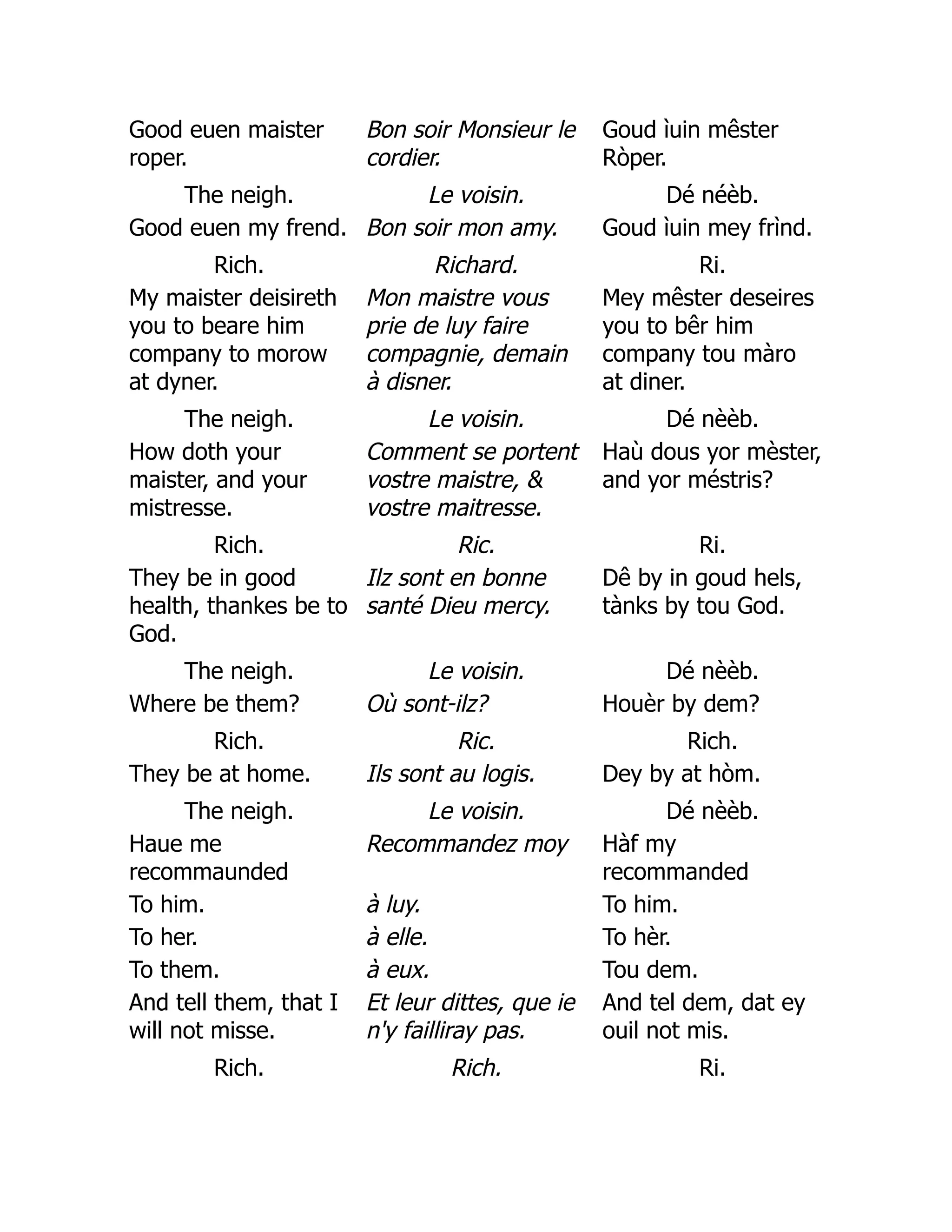 Good euen maister
roper.
Bon soir Monsieur le
cordier.
Goud ìuin mêster
Ròper.
The neigh. Le voisin. Dé néèb.
Good euen my frend. Bon soir mon amy. Goud ìuin mey frìnd.
Rich. Richard. Ri.
My maister deisireth
you to beare him
company to morow
at dyner.
Mon maistre vous
prie de luy faire
compagnie, demain
à disner.
Mey mêster deseires
you to bêr him
company tou màro
at diner.
The neigh. Le voisin. Dé nèèb.
How doth your
maister, and your
mistresse.
Comment se portent
vostre maistre, 
vostre maitresse.
Haù dous yor mèster,
and yor méstris?
Rich. Ric. Ri.
They be in good
health, thankes be to
God.
Ilz sont en bonne
santé Dieu mercy.
Dê by in goud hels,
tànks by tou God.
The neigh. Le voisin. Dé nèèb.
Where be them? Où sont-ilz? Houèr by dem?
Rich. Ric. Rich.
They be at home. Ils sont au logis. Dey by at hòm.
The neigh. Le voisin. Dé nèèb.
Haue me
recommaunded
Recommandez moy Hàf my
recommanded
To him. à luy. To him.
To her. à elle. To hèr.
To them. à eux. Tou dem.
And tell them, that I
will not misse.
Et leur dittes, que ie
n'y failliray pas.
And tel dem, dat ey
ouil not mis.
Rich. Rich. Ri.
 
