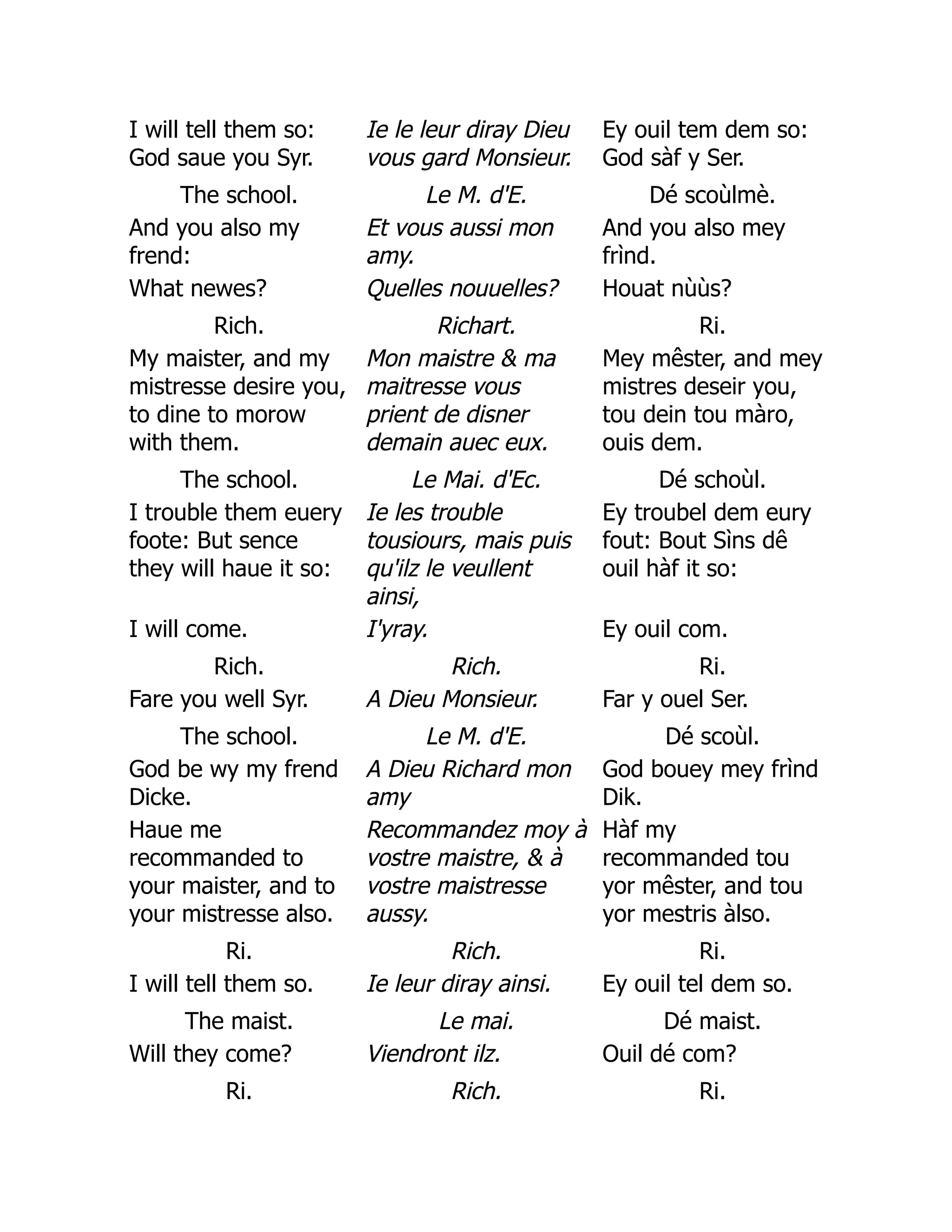 I will tell them so:
God saue you Syr.
Ie le leur diray Dieu
vous gard Monsieur.
Ey ouil tem dem so:
God sàf y Ser.
The school. Le M. d'E. Dé scoùlmè.
And you also my
frend:
Et vous aussi mon
amy.
And you also mey
frìnd.
What newes? Quelles nouuelles? Houat nùùs?
Rich. Richart. Ri.
My maister, and my
mistresse desire you,
to dine to morow
with them.
Mon maistre  ma
maitresse vous
prient de disner
demain auec eux.
Mey mêster, and mey
mistres deseir you,
tou dein tou màro,
ouis dem.
The school. Le Mai. d'Ec. Dé schoùl.
I trouble them euery
foote: But sence
they will haue it so:
Ie les trouble
tousiours, mais puis
qu'ilz le veullent
ainsi,
Ey troubel dem eury
fout: Bout Sìns dê
ouil hàf it so:
I will come. I'yray. Ey ouil com.
Rich. Rich. Ri.
Fare you well Syr. A Dieu Monsieur. Far y ouel Ser.
The school. Le M. d'E. Dé scoùl.
God be wy my frend
Dicke.
A Dieu Richard mon
amy
God bouey mey frìnd
Dik.
Haue me
recommanded to
your maister, and to
your mistresse also.
Recommandez moy à
vostre maistre,  à
vostre maistresse
aussy.
Hàf my
recommanded tou
yor mêster, and tou
yor mestris àlso.
Ri. Rich. Ri.
I will tell them so. Ie leur diray ainsi. Ey ouil tel dem so.
The maist. Le mai. Dé maist.
Will they come? Viendront ilz. Ouil dé com?
Ri. Rich. Ri.
 