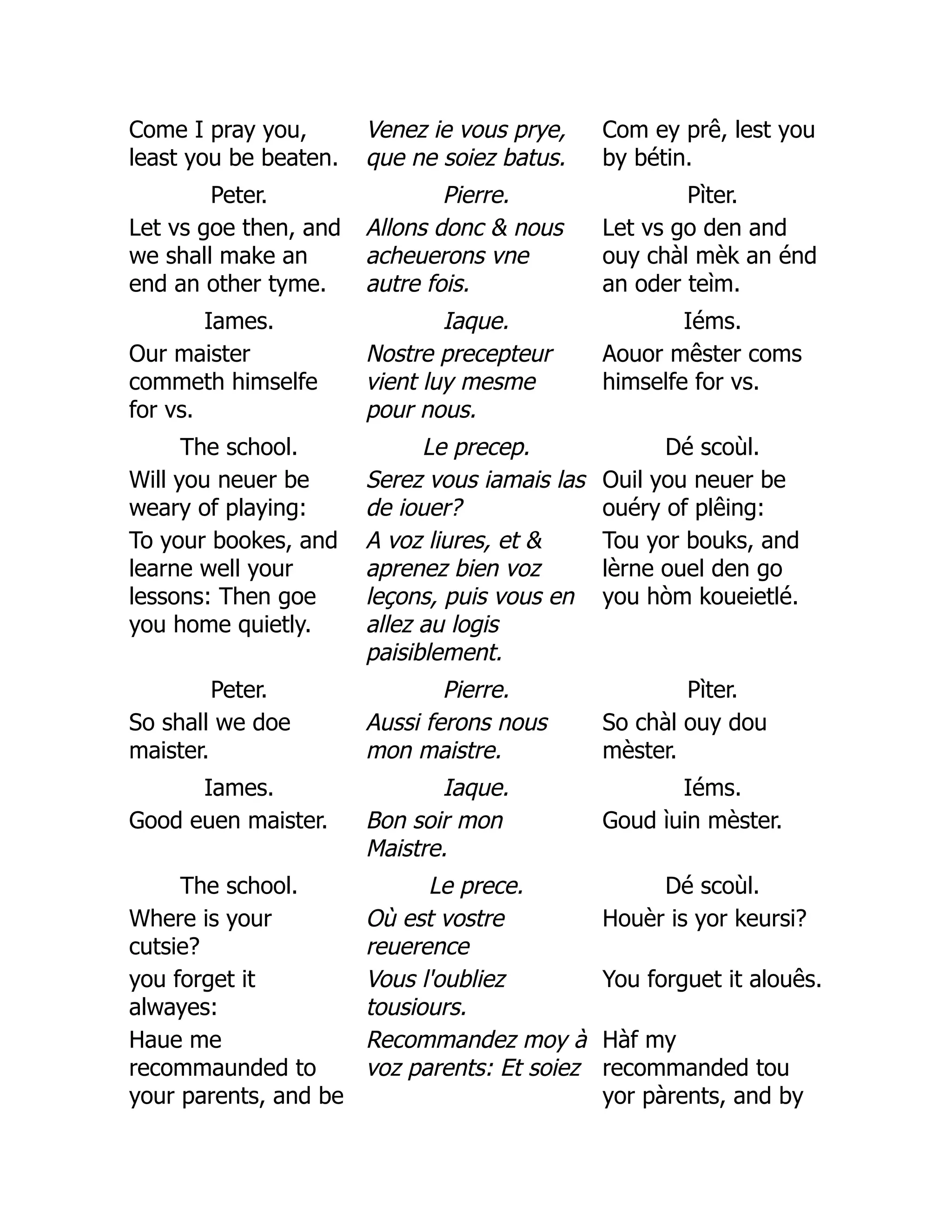 Come I pray you,
least you be beaten.
Venez ie vous prye,
que ne soiez batus.
Com ey prê, lest you
by bétin.
Peter. Pierre. Pìter.
Let vs goe then, and
we shall make an
end an other tyme.
Allons donc  nous
acheuerons vne
autre fois.
Let vs go den and
ouy chàl mèk an énd
an oder teìm.
Iames. Iaque. Iéms.
Our maister
commeth himselfe
for vs.
Nostre precepteur
vient luy mesme
pour nous.
Aouor mêster coms
himselfe for vs.
The school. Le precep. Dé scoùl.
Will you neuer be
weary of playing:
Serez vous iamais las
de iouer?
Ouil you neuer be
ouéry of plêing:
To your bookes, and
learne well your
lessons: Then goe
you home quietly.
A voz liures, et 
aprenez bien voz
leçons, puis vous en
allez au logis
paisiblement.
Tou yor bouks, and
lèrne ouel den go
you hòm koueietlé.
Peter. Pierre. Pìter.
So shall we doe
maister.
Aussi ferons nous
mon maistre.
So chàl ouy dou
mèster.
Iames. Iaque. Iéms.
Good euen maister. Bon soir mon
Maistre.
Goud ìuin mèster.
The school. Le prece. Dé scoùl.
Where is your
cutsie?
Où est vostre
reuerence
Houèr is yor keursi?
you forget it
alwayes:
Vous l'oubliez
tousiours.
You forguet it alouês.
Haue me
recommaunded to
your parents, and be
Recommandez moy à
voz parents: Et soiez
Hàf my
recommanded tou
yor pàrents, and by
 